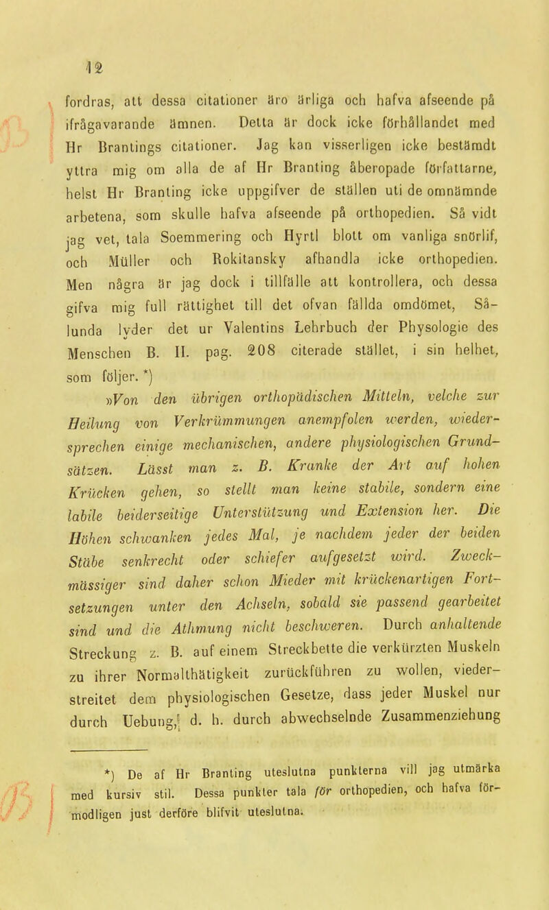 11 fordras, att dessa citationer äro ärliga och hafva afseende på ifrågavarande ämnen. Detta ar dock icke förhållandet med Hr Branlings citationer. Jag kan visserligen icke bestiJradt yttra mig om alla de af Hr Branting åberopade författarne, helst Hr Branting icke uppgifver de ställen uti de omnämnde arbetena, som skulle hafva afseende på orthopedien. Så vidl jag vet, tala Soemmering och Hyrtl blott om vanliga snörlif, och Muller och Rokitansky afhandla icke orthopedien. Men några är jag dock i tillfälle att kontrollera, och dessa gifva mig full rättighet till det ofvan fällda omdömet, Så- lunda lyder det ur Valentins Lehrbuch åer Physologie des Menschen B. U. pag. 208 citerade stället, i sin helhet, som följer. *) •»Von den ilbrigen orthopädischen Mitteln, velclie zur Beilung von Verkrummungen anempfolen werden, wieder- sprechen einige mechanischen, andere phtjsiologischen Grund- sätzen. Lässt man z. B. Kranke der Art auf hohen Krucken gehen, so stellt man keine stabile, sondern eine labile beiderseitige Unterstiitzung und Extension her. Die Höhen schwanken jedes Mal, je nachdem jeder der beiden Stäbe senkrecht oder schiefer aufgesetzt wird. Zweck- mässiger sind daher schon Mieder mit kriickenartigen Fort- setzungen unler den Achseln, sobald sie fassend gearbeitet sind und die Athmung nicht beschweren. Durch anlialtende Streckung z. B. auf einem Streckbette die verkiirzten Muskeln zu ihrer Normalthätigkeit zuruckfuhren zu wollen, vieder- streitet dem physiologischen Gesetze, dass jeder Muskel nur durch Uebung,' d. h. durch abwechselnde Zusammenziehung *) De af Hr Branting uteslutna punkterna vill jag utmärka med kursiv stil. Dessa punkter tala för orthopedien, och hafva för- niodligen just derföre blifvit uteslutna.