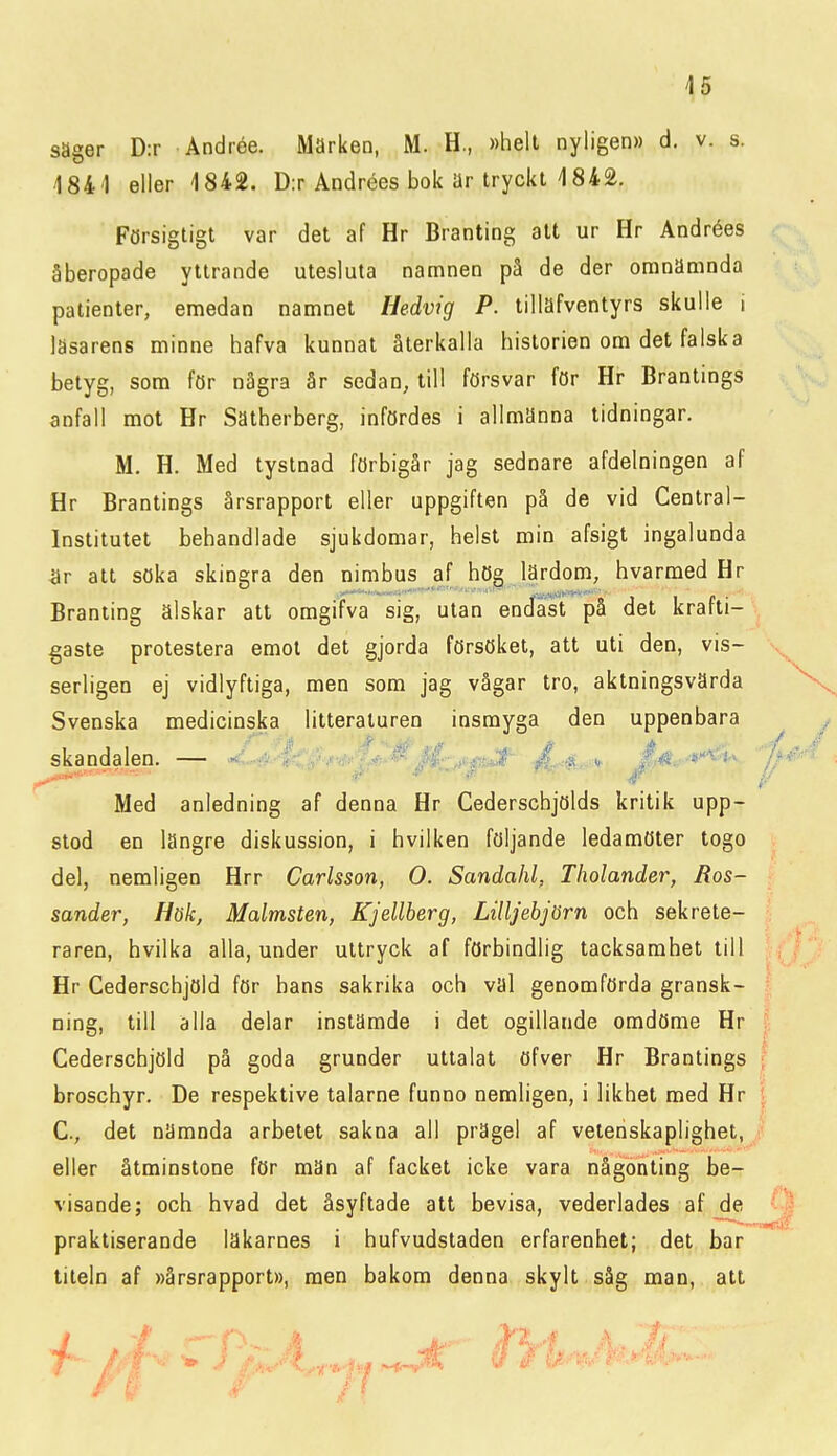 säger D:r Andrée. Marken, M. H., »helt nyligen» d. v. s. 1841 eller 1842. D:r Andrées bok ar tryckt 1842. Försigtigt var det af Hr Branting alt ur Hr Andrées åberopade yttrande utesluta namnen på de der omnämnda patienter, emedan namnet Hedvig P. tillafventyrs skulle i läsarens minne hafva kunnat återkalla historien om det falska betyg, som för några år sedan, till försvar för Hr Brantings anfall mot Hr Sätherberg, infördes i allmanna tidningar. M, H. Med tystnad förbigår jag sednare afdelningen af Hr Brantings årsrapport eller uppgiften på de vid Central- institutet behandlade sjukdomar, helst min afsigt ingalunda ^Ir att söka skingra den nimbus af hög lärdom, hvarmed Hr Branting älskar att omgifva sig, utan endast på det krafti- gaste protestera emot det gjorda försöket, att uti den, vis- serligen ej vidlyftiga, men som jag vågar tro, aktningsvärda Svenska medicinska litteraturen insmyga den uppenbara skandalen. — -'/ir^.^i^ J,ét.-'*'^'i-^ Med anledning af denna Hr Cederschjölds kritik upp- stod en längre diskussion, i hvilken följande ledamöter togo del, nemligen Hrr Carlsson, O. Sandahl, Tholander, Ros- sander, Hök, Malmsten, Kjellberg, Lilljebjörn och sekrete- raren, hvilka alla, under uttryck af förbindlig tacksamhet till Hr Cederschjöld för hans sakrika och val genomförda gransk- ning, till alla delar instämde i det ogillande omdöme Hr Cederschjöld på goda grunder uttalat öfver Hr Brantings broschyr. De respektive talarne funno nemligen, i likhet med Hr C, det nämnda arbetet sakna all prägel af vetenskaplighet, eller åtminstone för män af facket icke vara någonting be- visande; och hvad det åsyftade att bevisa, vederlades af de praktiserande läkarnes i hufvudstaden erfarenhet; det bar titeln af »årsrapport», men bakom denna skylt såg man, att ■ f