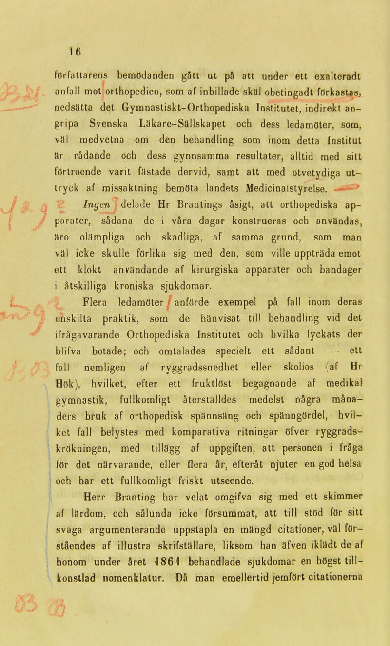 författarens bemödanden gatt ul pS att under ett exalteradt anfall mot orthopedien, som af inbillade skal obetingadt förkastas, nedsatta det Gyranastiskl-Orthopediska Institutet, indirekt an- gripa Svenska Läkare-Sällskapet och dess ledamöter, som, val medvetna om den behandling som inom detta Institut ar rådande och dess gynnsamma resultater, alltid med sitt förtroende varit fastade dervid, samt att med otvetydiga ut- tryck af missaktning bemöta landets Medicinalstyrelse. --iJ*^ Ingen delade Hr Brantings åsigt, att orthopediska ap- parater, sådana de i våra dagar konstrueras och användas, äro olämpliga och skadliga, af samma grund, som man väl icke skulle förlika sig med den, som ville uppträda emot ett klokt användande af kirurgiska apparater och bandager i åtskilliga kroniska sjukdomar. Flera ledamöter / anförde exempel på fall inom deras enskilta praktik, som de hänvisat till behandling vid det ifrågavarande Orthopediska Institutet och hvilka lyckats der blifva botade; och omtalades speciell ett sådant — ett fall nemligen af ryggradssnedhet eller skolios (af Hr Hök), hvilket, efter ett fruktlöst begagnande af medikal gymnastik, fullkomligt återställdes medelst några måna- ders bruk af orthopedisk spännsäng och spänngördel, hvil- ket fall belystes med komparativa ritningar öfver ryggrads- ] krökningen, med tillägg af uppgiften, att personen i fråga ) för det närvarande, eller flera år, efteråt njuter en god helsa \ och har ett fullkomligt friskt utseende. i Herr Branting har velat omgifva sig med ett skimmer af lärdom, och sålunda icke försummat, att till stöd för sitt svaga argumenterande uppstapla en mängd citationer, väl för- ståendes af illustra skrifställare, liksom han äfven iklädt de af honom under året 1861 behandlade sjukdomar en högst till- konstlad nomenklatur. DS man emellertid jemfört citationerna