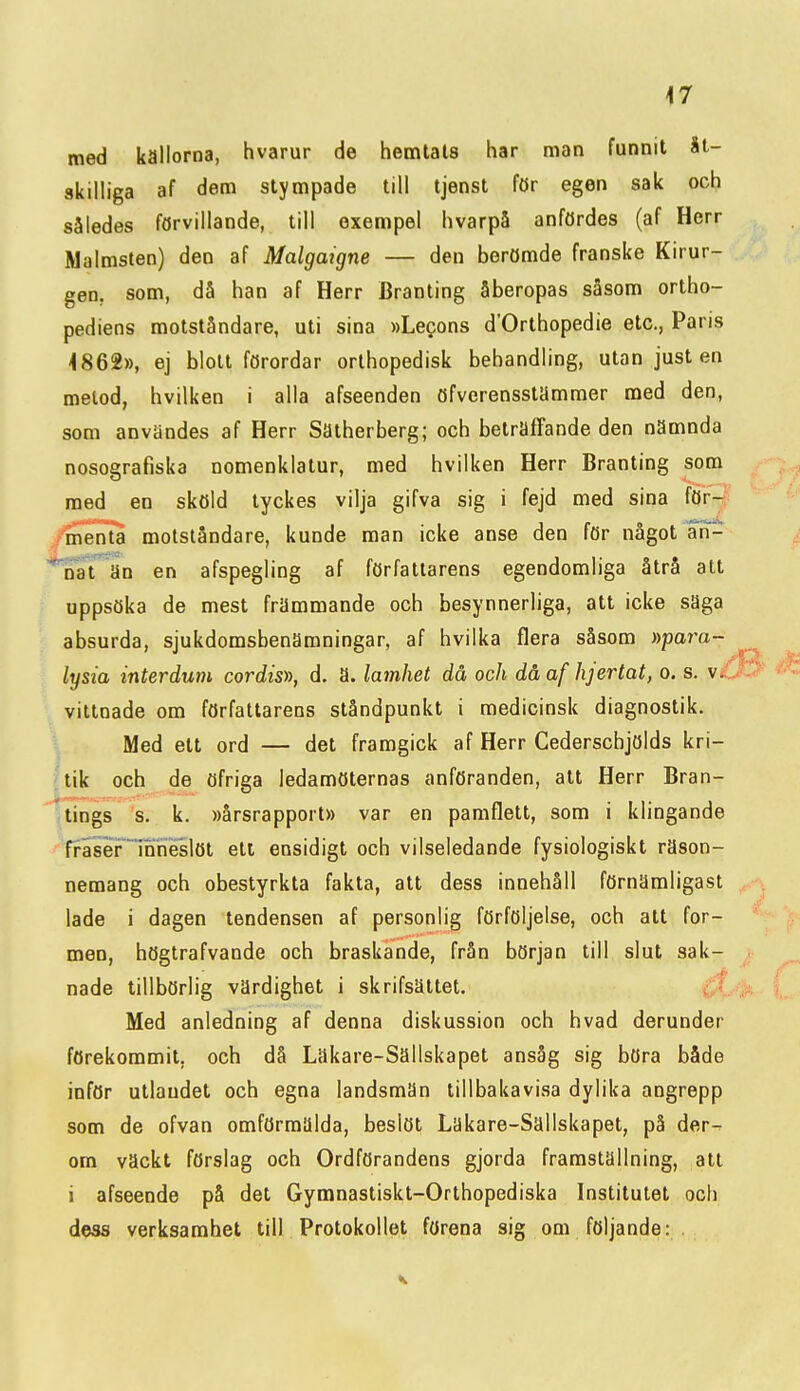 med källorna, hvarur de hemlals har man funnit åt- skilliga af dem stympade till tjenst för egen sak och således förvillande, till exempel hvarpå anfördes (af Herr Malmslen) den af Malgaigne — den berömde franske Kirur- gen, som, då han af Herr Branting åberopas såsom ortho- pediens motståndare, uti sina »Legons d'Orthopedie etc, Paris 4862», ej blott förordar orthopedisk behandling, utan just en metod, hvilken i alla afseenden öfverensstämmer med den, som användes af Herr Sätherberg; och beträffande den nämnda nosografiska nomenklatur, med hvilken Herr Branting som med en sköld tyckes vilja gifva sig i fejd med sina för- fmenla motståndare, kunde man icke anse den för något an- *Tat^än en afspegling af författarens egendomliga åtrå att uppsöka de mest främmande och besynnerliga, att icke saga absurda, sjukdomsbenamningar, af hvilka flera såsom »para- lysia interdum cordis)), d. a. lamhet då och dåaf hjertat, o. s. v. vittnade om författarens ståndpunkt i medicinsk diagnostik. Med ett ord — det framgick af Herr Cederscbjölds kri- (tik och de öfriga ledamöternas anföranden, att Herr Bran- (tings 's. k. »årsrapport» var en pamflett, som i klingande •fraser1nrieslöt ett ensidigt och vilseledande fysiologiskt räson- nemang och obestyrkta fakta, att dess innehåll förnämligast lade i dagen tendensen af personlig förföljelse, och att for- men, högtrafvande och braskande, från början till slut sak- nade tillbörlig värdighet i skrifsättet. Med anledning af denna diskussion och hvad derunder förekommit, och då Läkare-Sällskapet ansåg sig böra både inför utlandet och egna landsmän tillbakavisa dylika angrepp som de ofvan omförmälda, beslöt Läkare-Sällskapet, på der- om väckt förslag och Ordförandens gjorda framställning, att i afseende på det Gymnastiskt-Orthopediska Institutet och d^ss verksamhet till Protokollet förena sig om följande: