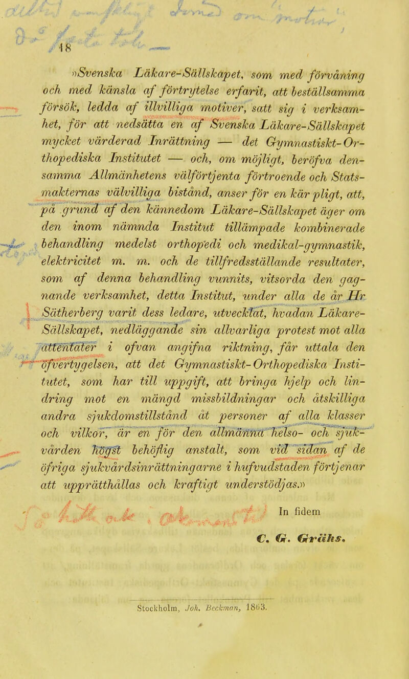 /18 »Svenska Läkare-Sällskapet, som med förvåning och med känsla af förtrytelse erfarit, att heställsamma försök, ledda af illvilliga motiver, satt sig i verksam- het, för att nedsätta en af Svenska Läkare-Sällskap et mycket värderad Inrättning — det Gymnastiskt-Or- thopediska Institutet — och, om möjligt, beröfva den- samma Allmänhetens välförtjenta förtroende och Stats- maktemas välvilliga bistånd, anser för en kär pligt, att, på grund af den kännedom Läkare-Sällskapet äger om den inom nämnda Institut tillämpade kombinerade behandling medelst orthop'edi och medikal-gymnastik, elektricitet m. m. och de tillfredsställande resultater, som af denna behandling vunnits, vitsorda den gag- nande verksamhet, detta Institut, under alla de år Hr Sätherberg varit dess ledare, utvecktat, hvadan Läkare- Sällskapet, nedläggande sin allvarliga protest mot alla ätféniater i of van angifna riktning, får uttala den öfvertygelsen, att det Gymnastiskt-Orthopediska Insti- tutet, som har till uppgift, att bringa hjelp och lin- dring mot en mängd missbildningar och åtskilliga andra sjukdomstillstånd åt personer af alla klasser och vilkof, är en för den allmäitna helso- och sjiik'^ vården hdyst behöflig anstalt, som vid sidan af de öfriga sjukvårdsinrättningarne i hufvudstaden förtjenar att upprätthållas och kraftigt understödjas.)) ^. i; In fidem C. €r. Griihs, Stockholm, Joh Beckman, 18t)3.