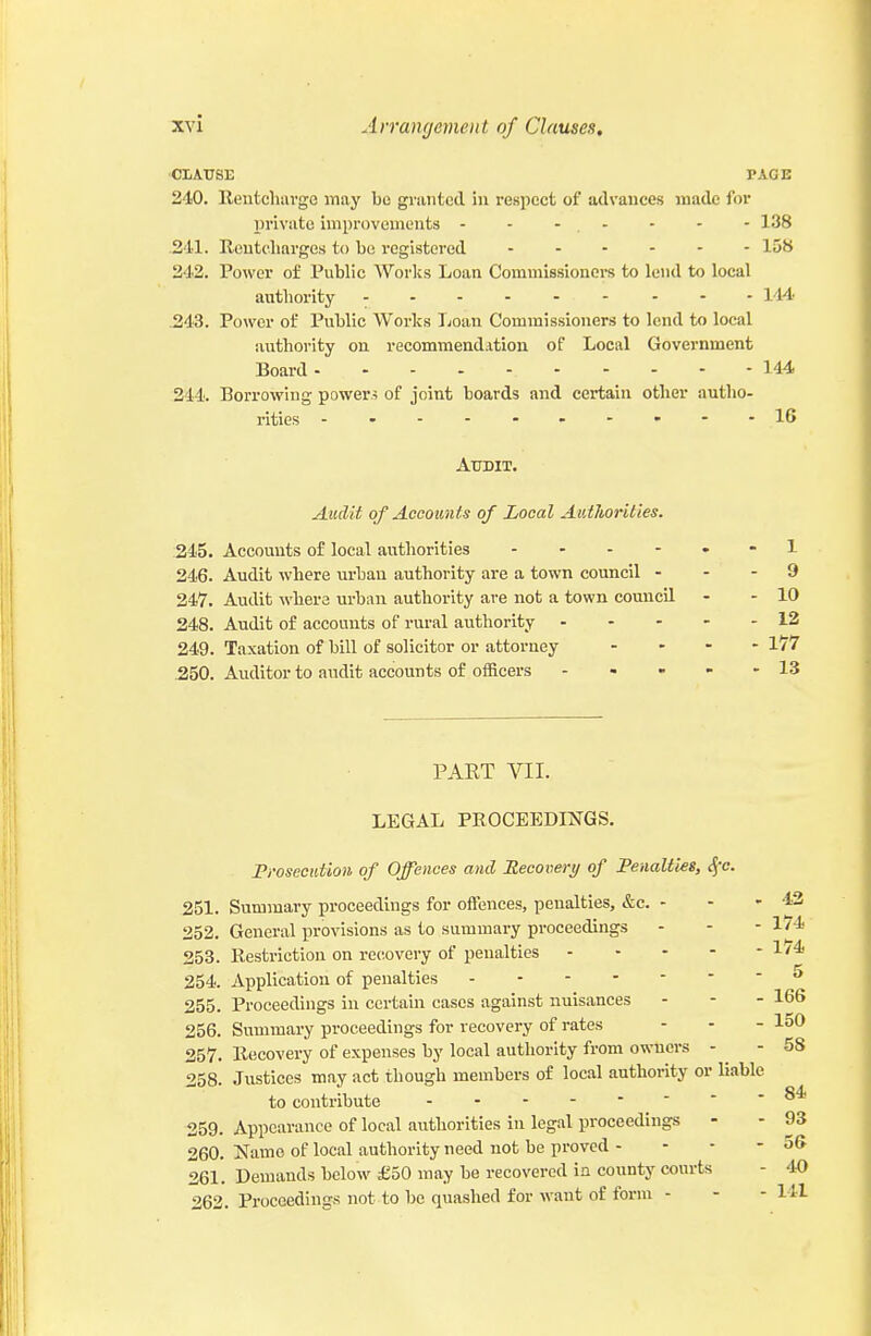 ■CIiAUSE PAGE 240. Reutcliavge may be granted in respect of advances made for private improvements - - - , - - - - 138 .241. Reutcliarges to be registered 158 242. Power of Public Works Loan Commissioners to lend to local authority - .243. Power of Public Works Loan Commissioners to lend to local authority on recomraendAtion of Local Government Board 144 244. Borrowing power.? of joint boards and certain other autho- rities -.--..----16 Audit. Aicdit of Accounts of Local Authorities. :245. Accounts of local authorities . . - - 246. Audit where urban authority are a town council - 247. Audit where urban authority are not a town council 248. Audit of accounts of rural authority . - - 249. Taxation of bill of solicitor or attorney .250. Auditor to audit accounts of officers ... - 1 - 9 - 10 - 12 - 177 - 13 PART VII. LEGAL PROCEEDINGS. Prosecution of Offences and Recovery of Penalties, Jfc. 251. Summary proceedings for offences, penalties, &c. - - - 4:2 General provisions as to summary proceedings - - - 1/4 252. _ _ . . . _ 253. Restriction on recovery of penalties J-'* 254. Application of penalties •* 255. Proceedings in certain cases against nuisances - - - 166 256. Summary proceedings for recovery of rates - - - loO 257. Recovery of expenses by local authority from owners - ^ - 58 258. Justices may act though members of local authority or liable to contribute - -- -- -- - 259. Appearance of local authorities in legal proceedings - - 93 260. Name of local authority need not be proved - - - - 56 261. Demands below £50 may be recovered in county courts - 40 262. Proceedings not to be quashed for want of form - - - HI 84