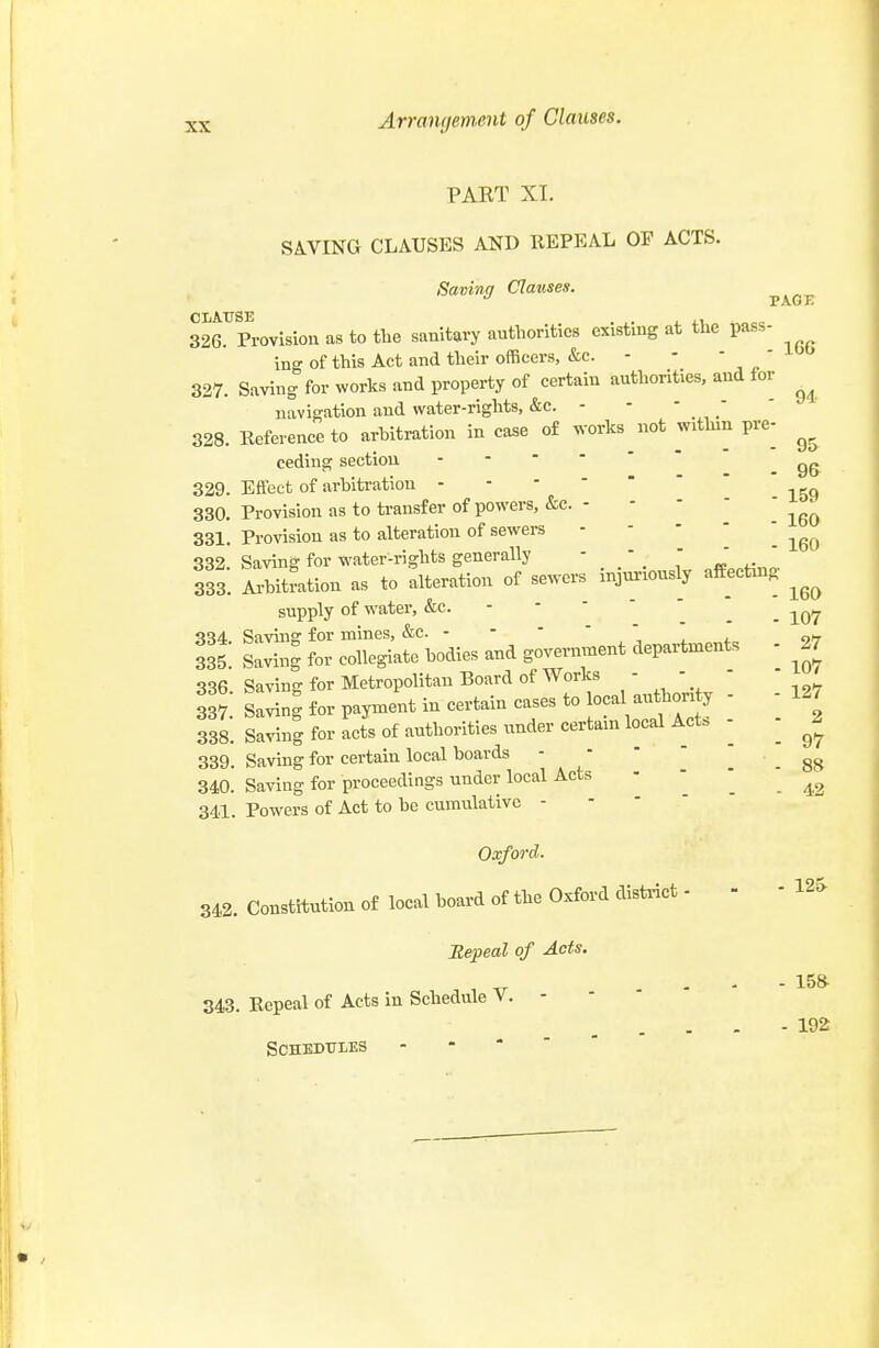 PAET XL SA.VING CLAUSES AND REPEAL OF ACTS. Saving Clauses. pagi: 326. Provision as to the sanitary authorities existing at the pass- ing of this Act and their officers, &c. - 327. Saving for works and property of certain authorities, and for navigation and water-rights, &c. - • ■ ' ' 328. Reference to arhitration in case o£ works^not within pre- ceding section .96 329. Effect of arbitration 330. Provision as to transfer of powers, &c. - -    331. Provision as to alteration of sewers - - -  ■ 332. Saving for water-rights generally - -    333. Arbitration as to alteration of sewers injm-iously affectuag supply of water, &c. - -   _ Savins: for mines, &c. - ■ ' * „^ 335: sS for collegiate bodies and go^ent departments - ^27 336. Saving for Metropolitan Board of Works   3 7 Saving for payment in certain cases to ocal authori y - - 12. 338. Saving for acts of authorities under certain local Act. - - ^2 339. Saving for certain local boards - -   340. Saving for proceedings under local Acts '  . . 43 341. Powers of Act to be cumulative - Oxfo7-d. 342. Constitution of local board of the Oxford disti-ict - Repeal of Acts. 343. Repeal of Acts in Schedule V. - - * ' Schedules - - *   - 12» - 158^ - 192