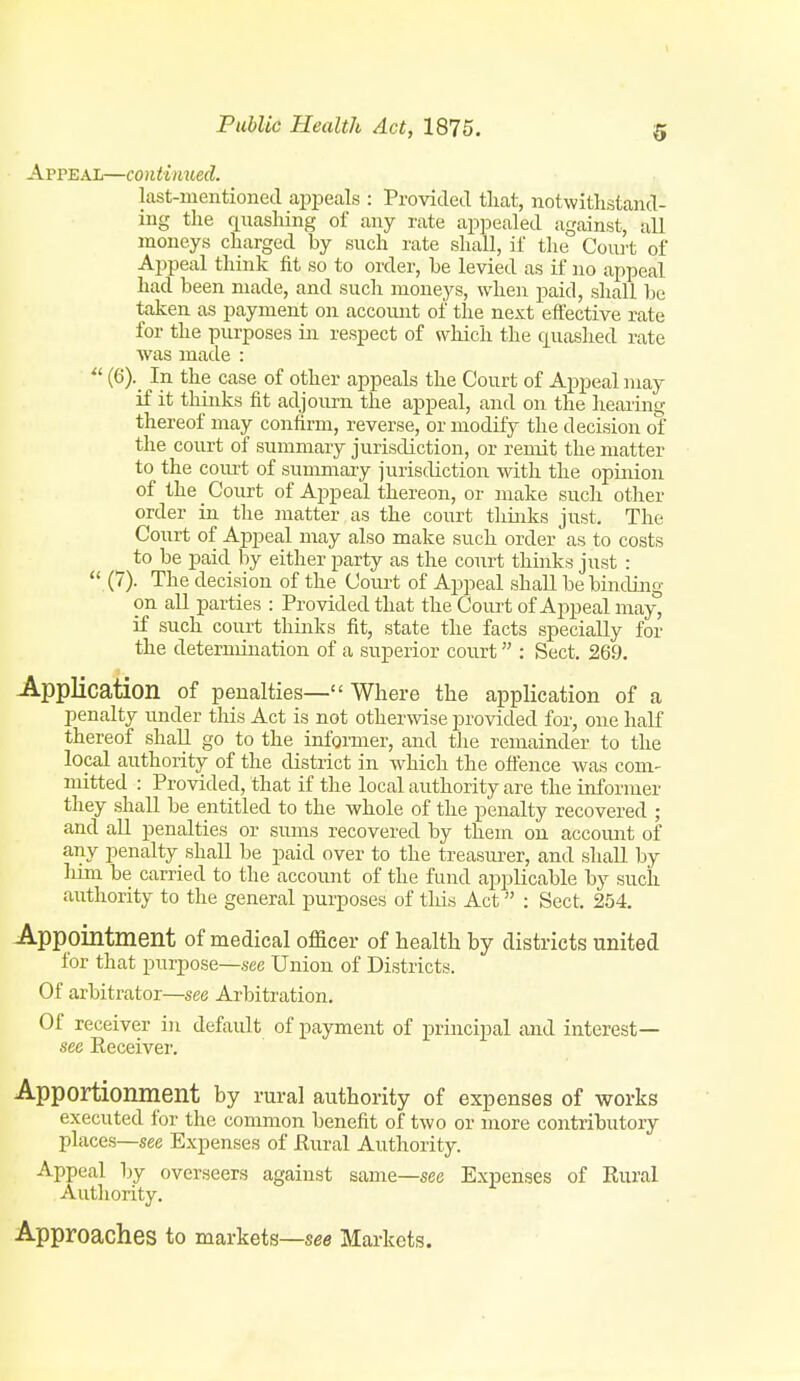 Appeal—continued. last-mentioned apiDeals : Provided tliat, notwithstand- ing the quasliing of any rate appealed against, all moneys charged by such rate shall, if the Couit of Appeal think fit so to order, he levied as if no appeal had been made, and such moneys, when paid, shall be taken as payment on account of the next effective rate for the purposes in respect of which the quashed rate was made : (6). In the case of other appeals the Court of Appeal may if it thinks fit adjoiu?n the appeal, and on the hearing thereof may confirm, reverse, or modify the decision of the court of summary jurisdiction, or remit the matter to the com-t of summary jurisdiction with the opinion of the Court of Appeal thereon, or make such other order in the matter as the court thinks just. The Court of Appeal may also make such order as to costs ^ to be paid by either party as the court thinks just :  (7). The decision of the Coiu-t of Appeal shall be biiiding on all parties : Provided that the Court of Appeal may, if such court thinks fit, state the facts specially for the determination of a superior court : Sect. 269. Application of penalties— Where the application of a penalty under tins Act is not otherwise provided for, one half thereof shall go to the informer, and the remainder to the local authority of the district in which the oftence was com- mitted : Provided, that if the local authority are the informer they shall be entitled to the whole of the penalty recovered ; and all penalties or sums recovered by them on accoimt of any penalty shall be paid over to the treasm-er, and shall by liim be carried to the account of the fund applicable by such authority to the general purposes of tliis Act : Sect. 254. Appointment of medical officer of health by districts united for that purpose—see Union of Districts. Of arbitrator—see Arbitration. Of receiver in default of payment of principal and interest- see Eeceiver. Apportionment by rural authority of expenses of works executed for the common benefit of two or more contributory places—see Expenses of Eural Authority. Appeal by overseers against same—see Expenses of Rural Autliority. Approaches to markets—see Markets.