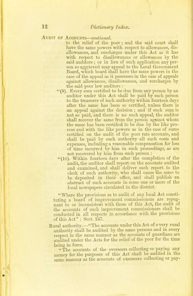 Audit of Accounts—continued. to the relief of the poor; and the said court shall have the same powers with respect to allowances, dis- allowances, and surcharges under this Act as it has Avith respect to disallowances or allowances hy the said auditors ; or in lieu of such application any per- son so aggrieved may appeal to the Local Government Board, wliich board shall have the same powers in the case of the appeal as it possesses in the case of appeals against allowances, disallowances, and siu'charges by the said poor law auditors :  (9). Every sum certified to be due from any person by an auditor under this Act shall be paid by such person to the treasurer of such authority within fourteen days after the same has been so certified, unless there is an appeal against the decision ; and if such smu is not so paid, and there is no such ajDpeal, the auditor shall recover the same from the person against whom the same has been certified to be due by the like pro- cess and with the like powers as in the case of sums certified on the audit of the poor rate accoimts, and shall be paid by such authority all such costs and expenses, including a reasonable compensation for loss of time incurred by him in such proceedings, as are not recovered by him from such person : (10). Within fourteen days after the completion of the audit, the auditor shall report on the accounts audited and examined, and shall deliver such report to the clerk of such authority, who shall cause the same to be deposited in their ofiice, and shall publish an abstract of such accounts in some one or more of the local newspapers circulated in the district. Where the provisions as to audit of any local Act consti- tuting a board of improvement commissioners are repug- nant to or inconsistent with those of this Act, the audit of the accounts of such improvement commissioners shall be conducted in all respects in accordance \nth the provisions of this Act : Sect. 247. Eural authority.—The accounts imderthis Act of every rural authority shall be audited by the same persons and in every respect in the same mamier as the accounts of guardians are audited under the Acts for the relief of the poor for the time being in force.  The accounts of the overseers collecting or paymg any money for the purposes of tliis Act shall be audited in the same manney as the accounts of overseers collecting or pay-