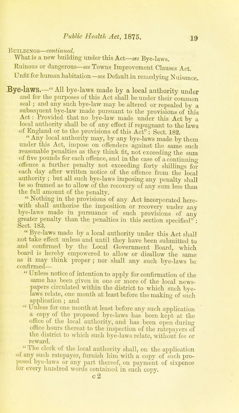 B UILDINGS—continued. mat is a new building under this Act—see Bye-laws. Ruinous or dangerous—see Towns Improvement Clauses Act. Unfit for human habitation—see Default in remedying Nuisance. Bye-laws.—All bye-laws made by a local authority under and for the purposes of tliis Act shall be under their common seal; and any such bye-law may be altered or repealed by a subsequent bye-law made pursuant to the provisions of tliis Act: Provided that no bye-law made imder this Act by a local authority shall be of any effect if rejjugnant to the laws •of England or to the provisions of tlais Act: Sect. 182. Any local authority may, by any bye-laws made by them under this Act, impose on offenders against the same such i-easonable penalties as they tliink fit, not exceeding the sum ■of five pounds for each offence, and in the case of a continnino- ■offence a further penalty not exceeding forty shiUings for each day after written notice of the offence from the''local authority ; but all such bye-laws imposing any penalty shJl be so framed as to allow of the recovery of any sum less than the full amount of the penalty.  Nothing in the provisions of any Act incorporated here- Avith shall authorise the imposition or recovery under any bye-laws made in pursuance of such provisions of any greater penalty than the penalties in this section specified • Sect. 183.  Bye-laws made by a local authority under this Act sliall Jiot take efl'ect unless and until they have been submitted to and confirmed by the Local Government Board, which board is hereby empowered to allow or disallow the same as it may tliink proper ; nor shall any such bye-laws be confirmed—  Unless notice of intention to apply for confirmation of the same has been given in one or more of the local news- papers circulated within the district to which such bye- laws relate, one month at least before the making of such application; and • Unless for one month at least before any such application a copy of the j)roposed bye-laws has been kept at the office of the local authority, and has been open during office hours thereat to the inspection of the ratepayers of the district to which such bye-laws relate, Avithout fee or reward.  The clerk of the local authority shall, on the application <»f any such ratepayer, furnish him with a copy of such pro- posed bye-laws or any part thereof, on payment of sixpence for every hundred words contained in such copy. c2