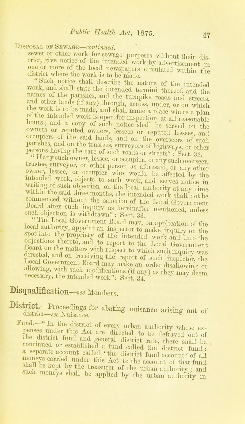 Disposal of Sewage—contim(cd. sewer or other work for sewage purposes without their dis- trict, ffive notice ot the mteiuled work by advertisement iu oue or more 0 the local newspapers circulated within the district wliere the work is to he made.  Sucli notice shall describe the nature of the intended work, and shall- state the intended termijii thereof, and the *i Pf^shes, and the turnpike roads and streets, and other_lands (if .,iy) through, across, under, or on wliich the work IS to be made, and sliall name a place where a plan oi the intended work is open for inspection at all reasonable houi's; and a copy of such notice shall be served on the owners or reputed owners, lessees or reputed lessees, and occupiers of the said lands, and on the overseers of'such parishes and on the trustees, surveyors of liigliways, or other persons having the care of such roads or streets : Sect 32 il any such owner, lessee, or occupier, or any such overseer trustee, surveyor, or other person L aforesaid, or any oS omier, lessee or occupier who would be affected by the ntended work, objects to such work, and serves notice in A Titrng of such objection on the local authority at any time withm the said three months, the intended work shall not be cominenced without the sanction of the Local Government Boaid after such uiqmry as hereinafter mentioned, unless such objection is withdrawn : Sect. 33 ]ornr^ft^o°,Ww^°'''''T'''*-^^'''^ application of the local authority, appoint an mspector to make inquiry on the spot into the propriety of the ijitended work and into the objections thereto, and to report to the Local Goven ment £oard on the matters with respect to which such inquiry was directed, and on receiving the report of such inspector X Local Government Board may make an order disa lowin^^ or allowmg, with such modifications (if any) as they may deem necessary, the intended work: Sect. 34 ' ^ Disqualification—see Members. ^'^i^^Z7^2lt' ^'^'^ ^^^^''^ '^^-g °f Fimd.-«In the district of every urban authority whose e^- Cdls£f/'T ^1 ^^rf *° defrVed it of the district fund and general district rate, there shaU be Hemrnt ^ ^'^^^ called the' district fund ml7ZT T^ I'^^^'f ^'^^ f^^^^ accoimt' of all sn^i; t ^ t^^^ti'^'-isurer of the urban authority ; and •such moneys shaU be appUed by the urban authori y in