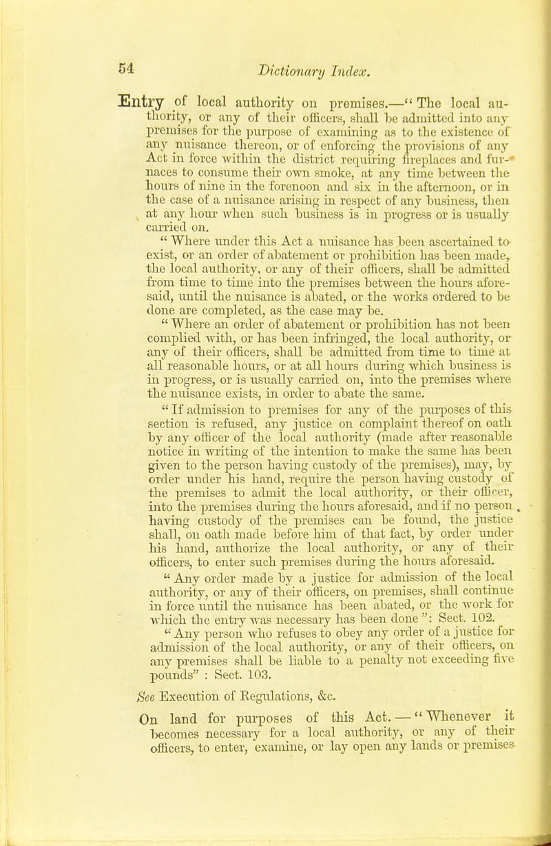 Entry of local authority on premises.— The local au- thority, or any of their officers, shall he admitted into any premises for the purpose of examining as to the existence of any nuisance thereon, or of enforcing the provisions of any Act in force within the district requiiing fireplaces and fur-* naces to consume theii- own smoke, at any time hetween tlie hours of nine in the forenoon and six in the aftemoon, or in the case of a nuisance arismg in respect of any business, then at any houi' when such business is in progi'ess or Ls usually carried on.  Where under this Act a niiisance has been ascertained to exist, or an order of abatement or prohibition has been made, the local authority, or any of their officers, shall be admitted from time to time into the premises between the hours afore- said, until the nuisance is abated, or the works ordered to be done are completed, as the case may be.  Where an order of abatement or prohibition has not been complied with, or has been infringed, the local authority, or any of their officers, shall be admitted fi'om time to time at all reasonable hours, or at all hours during which biisiaess is in progress, or is usually carried on, into the premises where the nuisance exists, in order to abate the same.  If admission to premises for any of the puq^oses of this section is refused, any justice on complaint thereof on oath by any officer of the local authority (made after reasonable notice in writing of the intention to make the same has been given to the person having custody of the premises), may, by order under his hand, reqiure the person having custody of the premises to admit the local authority, or their offi'^er, into the premises during the hours aforesaid, and if no person . having custody of the i^remises can be found, the justice shall, on oath made before liini of that fact, by order imder his hand, authorize the local authority, or any of their officers, to enter such premises during the hoiu's aforesaid. Any order made by a justice for admission of the local authority, or any of their officers, on premises, shall continue in force until the nuisance has been abated, or the work for wluch the entry was necessary has been done: Sect. 102.  Any person who refuses to obey any order of a justice for admission of the local authority, or any of their officers, on anv premises shall be liable to a penalty not exceeding five pounds : Sect. 103. See Execution of Eegulations, &c. On land for purposes of this Act. — Whenever it becomes necessary for a local authority, or any of their officers, to enter, examine, or lay open any lauds or premises