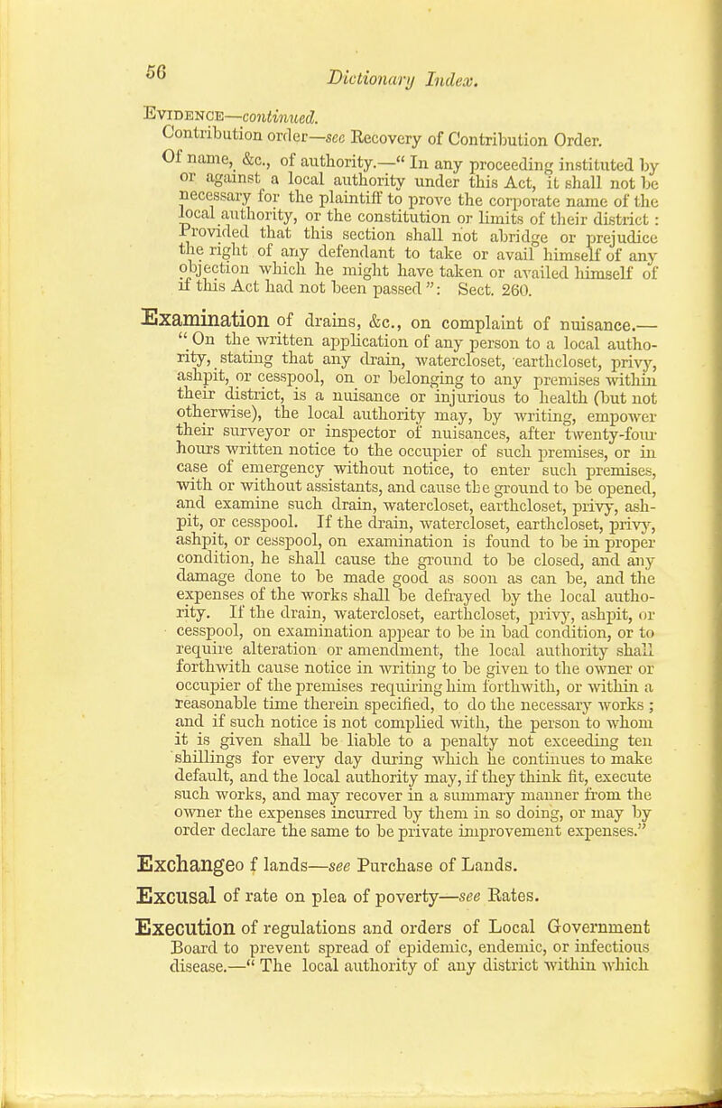 66 Evidence—coiiimwecZ. Contribution orrler—sec Recovery of Contribution Order. Of name, &c., of authority.— In any proceeding instituted by or against a local authority under this Act, it shall not be necessary for the plaintiff to prove the corporate name of the local authority, or the constitution or limits of their district : Provided that this section shall hot abridge or prejudice the right of any defendant to take or avail himself of any objection which he might have taken or availed liimseK of if this Act had not been passed : Sect. 260. Examination of drains, &c., on complaint of nuisance.—  On the written application of any person to a local autho- rity, stating that any drain, watercloset, earthcloset, privy, ashpit, or cesspool, on or belonging to any premises Avithin their district, is a nuisance or injurious to health (but not otherwise), the local authority may, by writing, empower their surveyor or inspector of nuisances, after twenty-fom- hours written notice to the occupier of such premises, or in case of emergency without notice, to enter such premises, with or without assistants, and cause the ground to be opened, and examine such drain, watercloset, earthcloset, privy, ash- pit, or cesspool. If the di'ain, watercloset, earthcloset, privj-^, ashpit, or cesspool, on examination is found to be in proper condition, he shall cause the ground to be closed, and any damage done to be made good as soou as can be, and the expenses of the works shaU be defi-ayed by the local autho- rity. If the drain, watercloset, eartlticloset, privj% ashpit, or cesspool, on examination appear to be in bad condition, or to requu'e alteration or amendjnent, the local authority shall forthwith cause notice in writing to be given to the owner or occupier of the premises requii-ing him forthwith, or within a reasonable time thereiu specified, to do the necessary works ; and if such notice is not complied with, the person to whom it is given shall be liable to a penalty not exceeding ten shillings for every day during which he continues to make default, and the local authority may, if they think fit, execute such works, and may recover in a summary niauuer fi'om the OAvner the expenses incurred by them in so doing, or may by order declare the same to be private improvement expenses. Exchangeo f lands—see Purchase of Lauds. ExCUSal of rate on plea of poverty—see Eates. Execution of regulations and orders of Local Government Board to prevent spread of epidemic, endemic, or infectious disease.— The local authority of any district Avithin which