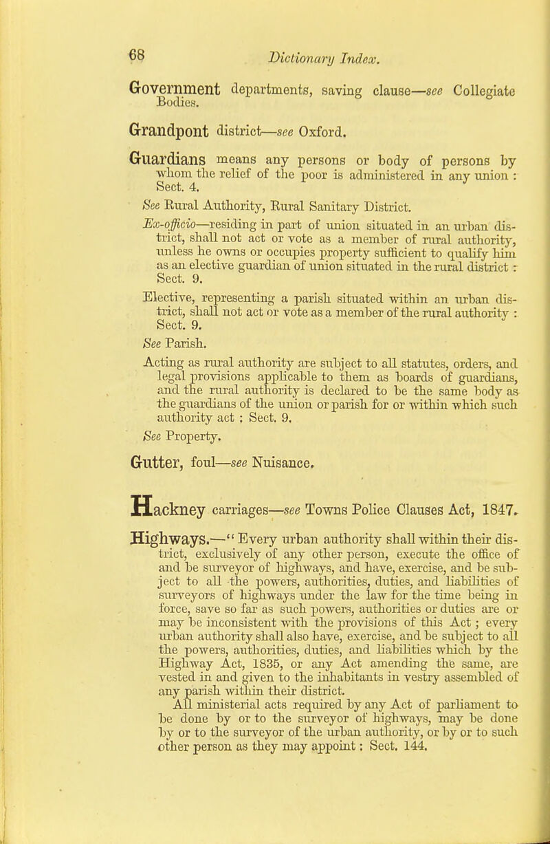 Government departments, saving clause—see Collegiate Bodies. G-randpont district—see Oxford. Guardians means any persons or body of persons by whom the relief of the poor is administered in any imion : Sect. 4. ^ See Eiiral Authority, Rnral Sanitary District. Ex-officio—residing in part of imion situated in an urban dis- trict, shall not act or vote as a member of rural authority, imless he owns or occu^nes property sufficient to qualify him as an elective guardian of union situated in the rural district r Sect. 9. Elective, rej)resenting a parish situated within an urban dis- trict, shall not act or vote as a member of the rural authority : Sect. 9. See Parish. Acting as rural authority are subject to all statutes, orders, and legal provisions applicable to them as boards of guardians, and the rural authority is declared to be the same body as the guardians of the union or parish for or within which such aiithority act ; Sect. 9. See Property. Gutter, foul—see Nuisance. Hackney carriages—see Towns Police Clauses Act, 1847» HighwayS.^— Every urban authority shall within their dis- trict, exchisively of any other person, execute the office of and be surveyor of highways, and have, exercise, and be sub- ject to all the powers, authorities, duties, and liabilities of surveyors of highways under the law for the time being in force, save so far as such powers, authorities or duties are or may be inconsistent with the provisions of this Act; every lU'ban authority shall also have, exercise, and be subject to all the powers, authorities, duties, and liabilities which by the Highway Act, 1835, or any Act amending the same, axe vested in and given to the inhabitants in vestry assembled of any parish witliin their district. All ministerial acts required by any Act of parUament to be done by or to the surveyor of highways, may be done by or to the surveyor of the urban authority, or by or to such other person as they may appoint: Sect. 144.