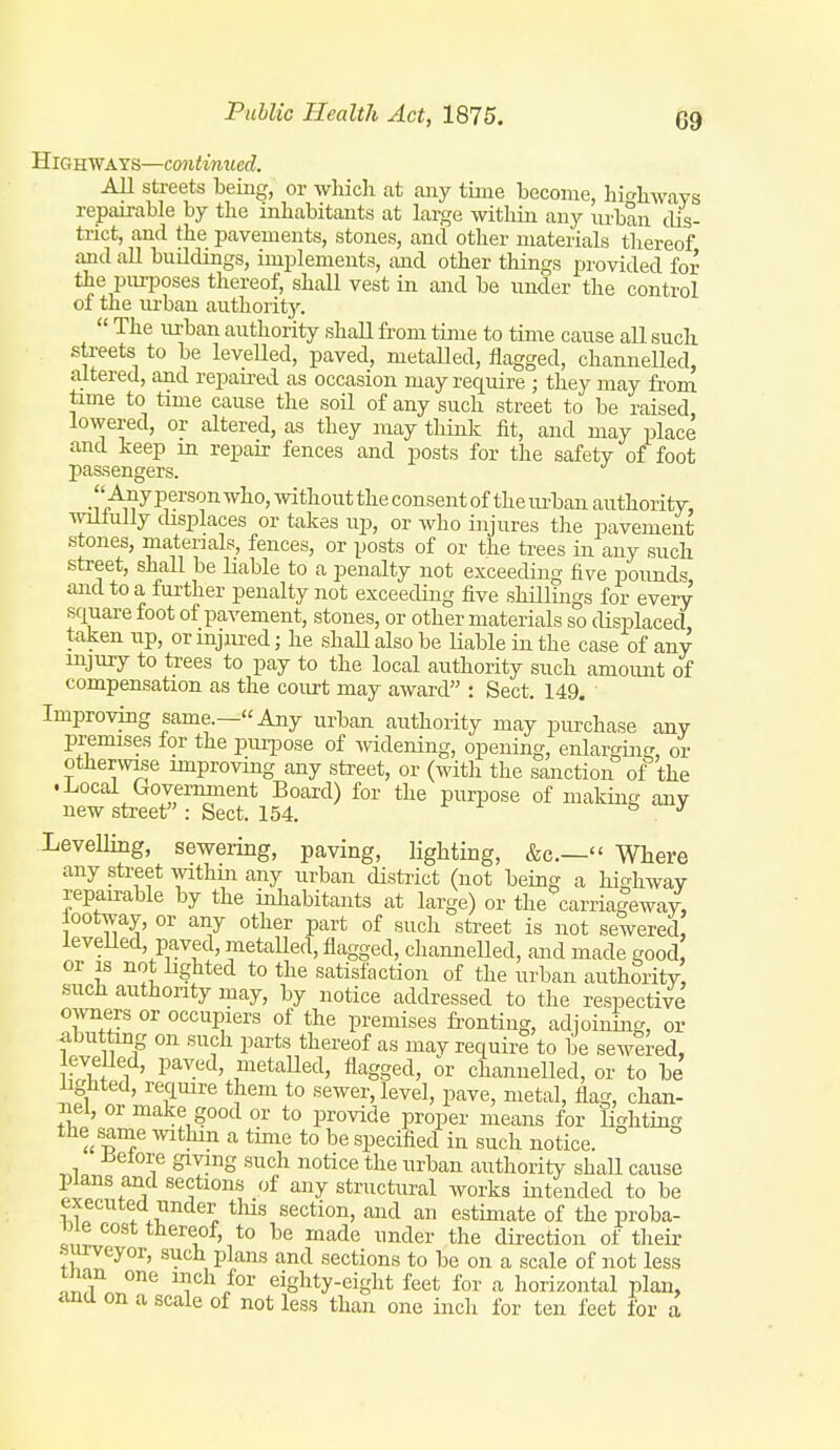 Highways—continued. AH streets being, or which at any time become, hio'hwavs repairable by the inhabitants at large within any urban dis- trict, and the pavements, stones, and other materials thereof and all buildings, implements, and other things provided for the purposes thereof, shall vest in and be under the control of the urban authority.  The urban authority shall from time to time cause all such streets to be levelled, paved, metalled, flagged, channelled, altered, and repaii-ed as occasion may require ; they may from time to time cause the soil of any such street to be raised, lowered, or altered, as they may think fit, and may place and keep in repair fences and posts for the safety of foot passengers.  Any person who, without the consent of the lu-ban authority, wollully chsplaces or takes up, or Avho injures the pavement stones, materials, fences, or posts of or the trees in any such street, shall be liable to a penalty not exceeding five pounds and to a further penalty not exceeding five shillings for every square foot of pavement, stones, or other materials so displaced, taken up, or injured; he shaU also be Hable in the case of any injury to trees to pay to the local authority such amount of compensation as the court may award : Sect. 149, Improving same.—Any urban authority may purchase any premises lor the puqjose of widening, opening, enlarging, or othenvLse improving any street, or (with the sanction of the .Local Government Board) for the purpose of making any new sti-eet : Sect. 154. ^ ^ Levelling, sewering, paving, lighting, &c.— Where any street withm any urban district (not being a highway repairable by the inhabitants at large) or the carria|eway, lootway, or any other part of such street is not sewered leveUed, paved, metalled, flagged, channelled, and made good or IS not hghted to the satisfaction of the urban authority such authority may, by notice addressed to the respective OAvners or occupiers of the premises frontiug, adjoining, or abutting on such parts thereof as may require to be sewered, levelled, paved, metalled, flagged, or channelled, or to be iigiited, require them to sewer, level, pave, metal, flag, chan- Tiel, or make good or to provide proper means for lighting the s^nie witliin a time to be specified in such notice. ±ielore giving such notice the urban authority shaU cause plans and sections of any structural works intended to be executed under tliis section, and an estimate of the proba- 11 e cost thereof, to be made under the direction of their , PI™'^ '^^'^ sections to be on a scale of not less tnan one inch for eighty-eight feet for a horizontal plan, ana on a scale of not less than one inch for ten feet for a