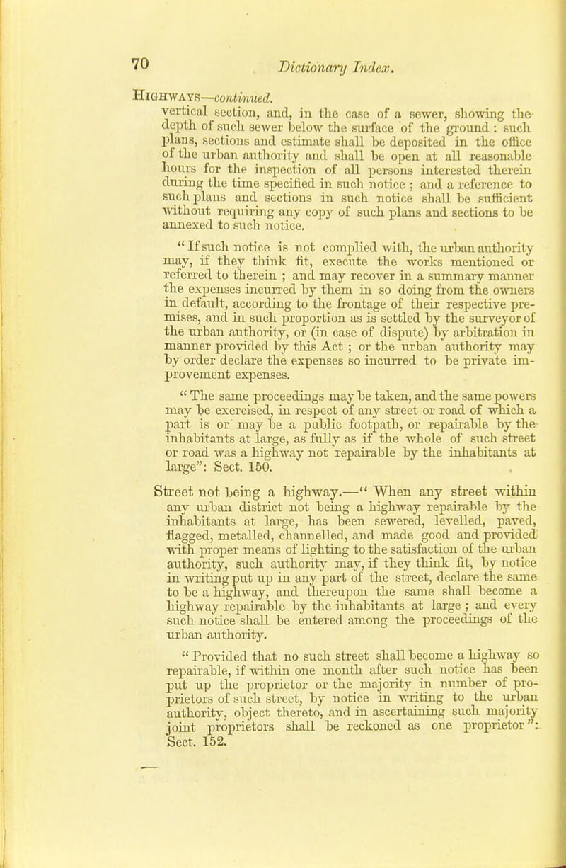 Highways—continued. vertical section, and, in tlie case of a sewer, showing the deptli of such sewer below the surface of the ground : such plans, sections and estimate shaU be deposited in the ofiice of the urban authority and shall be open at all reasonable hoiirs for the inspection of all persons interested thereui during the time specified in such notice ; and a reference to such plans and sections in such notice shall be sufficient ■without requiring any copy of such plans and sections to be annexed to such notice. If such notice is not complied Avith, the urban authority may, if they think fit, execute the works mentioned or referred to therein ; and may recover in a summary manner the expenses inciirred by them in so doing from the owners in default, according to the frontage of their respective pre- mises, and in such proportion as is settled by the surveyor of the urban authority, or (in case of dispute) by arbitration in manner provided by this Act; or the urban authority may by order declare the expenses so incurred to be private im- provement expenses.  The same proceedings may be taken, and the same powers may be exercised, iu respect of any street or road of which a part is or may be a public footpath, or repairable by the- inhabitants at large, as fully as if the whole of such street or road Avas a highway not repairable by the inhabitants at large: Sect. 150. Street not being a highway.— When any street vp-ithiu any urban district not being a highway repairable by the inhabitants at large, has been sewered, levelled, paved, flagged, metalled, channelled, and made good and provided' with proper means of lighting to the satisfaction of the urban authority, such authority may, if they think fit, by notice in writing put up in any part of the street, declare the same to be a highway, and thereupon the same shall become a highway repairable by the inhabitants at large ; and every such notice shall be entered among the proceedings of the urban authority.  Provided that no such street shall become a highway so repairable, if within one month after such notice has been put up the proprietor or the majority in number of pro- prietors of such street, by notice in writing to the urban authority, object thereto, and in ascertaining such majority joint proprietors shall be reckoned as one proprietor:. Sect. 152.