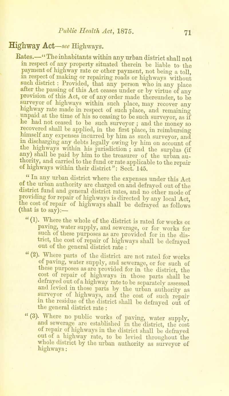 Highway Act—sec Highways. Rates.— The inhabitants within any urban district shall not in respect of any property situated therein be liable to the pajTuent of highway rate or other payment, not being a toll, in respect of making or repairing roads or highways without such district : Provided, that any person who in any place after the passing of this Act ceases under or by virtue of any provision of this Act, or of any order made thereunder, to be surveyor of highways within such place, may recover any highway rate made in respect of such place, and remaining unpaid at the time of his so ceasing to be such surveyor, as if he had not ceased to be such sivrveyor ; and the money so recovered shall be applied, in the first place, in reimbursing himself any expenses incurred by him as such surveyor, and m discharging any debts legally owing by him on account of the highways within his jurisdiction ; and the surplus (if any) shall be paid by him to the treasurer of the urban au- thority, and carried to the fund or rate applicable to the repair of highways within their district: Sect. 145.  In any urban district where the expenses under this Act of the lu'ban authority are charged on and defraved out of the district fund and general district rates, and no other mode of providing for repair of highways is directed by any local Act, the cost of repair of highways shall be defraved as follows (that IS to say):—  (1). Where the whole of the district is rated for works oi paving, water supply, and sewerage, or for works for such of these purposes as are provided for in the dis- trict, the cost of repair of highways shall be defrayed out of the general district rate :  (2). Where parts of the district are not rated for works of paving, water supply, and sewerage, or for such of these purposes as are provided for in the district, the cost of repair of highways in those parts shaU be defrayed out of a highway rate to be separately assessed and levied in those parts by the urban authority as surveyor of highways, and the cost of such repair m the residue of the district shall be defrayed out of the general district rate :  (3). Where no public works of pavmg, water supply, and sewerage are established in the district, the cost of repair of highways in the district shall be defi-ayed out of a highway rate, to be levied tlii-oughout the whole district by the lU'ban authority as surveyor of highways: