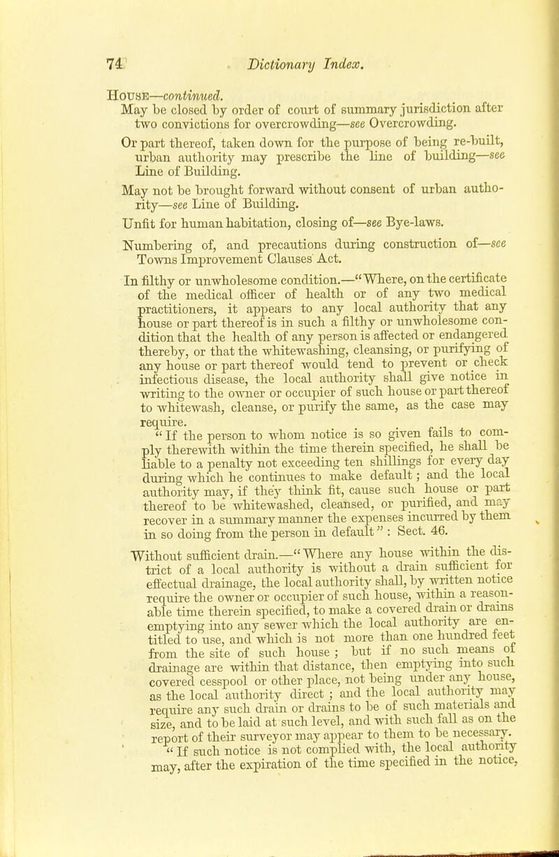 House—continued. May be closed by order of court of summary jurisdiction after two convictions for overcrowding—see Overcrowding. Or part thereof, taken down for the purpose of being re-built, urban authority may prescribe the line of building—see Liae of Building. May not be brought forward without consent of urban autho- rity—see Line of Building. Unfit for human habitation, closing of—see Bye-laws. Numbering of, and precautions during construction of—see Towns Improvement Clauses Act. In filthy or unwholesome condition.—Where, on the certificate of the medical ofi&cer of health or of any two medical practitioners, it appears to any local authority that any house or part thereof is m such a filthy or unwholesome con- dition that the health of any person is affected or endangered thereby, or that the whitewashing, cleansing, or purifying of any house or part thereof would tend to prevent or check iafectious disease, the local authority shaU give notice m writing to the owner or occupier of such house or part thereof to whitewash, cleanse, or purify the same, as the case may require.  If the person to whom notice is so given fails to com- ply therewith within the time therein specified, he shall be liable to a penalty not exceeding ten shillings for every day during which he contiaues to make default; and the local authority mav, if they think fit, cause such house or part thereof to be whitewashed, cleansed, or purified, and may recover in a sunomaxy manner the expenses racuiTed by them in so doiug from the person in default : Sect. 46. Without suflacient draki.— Where any house within the dis- trict of a local authority is without a drain sufficient for effectual drainage, the local arithority shall, by written notice require the owner or occupier of such house, within a reason- able time therein specified, to make a covered drain or drains emptying into any sewer which the local authority are en- titled to use, and wliich is not more than one hundred feet from the site of such house ; but if no such means ot drainage are within that distance, then emptying mto such covered cesspool or other place, not being under any house, as the local authority direct ; and the local authority may require any such dram or drains to be of such materials and size, and to be laid at such level, and with such fall as on the report of their surveyor may appear to them to be necessary.  If such notice is not complied with, the local authority may, after the expiration of the time specified in the notice,