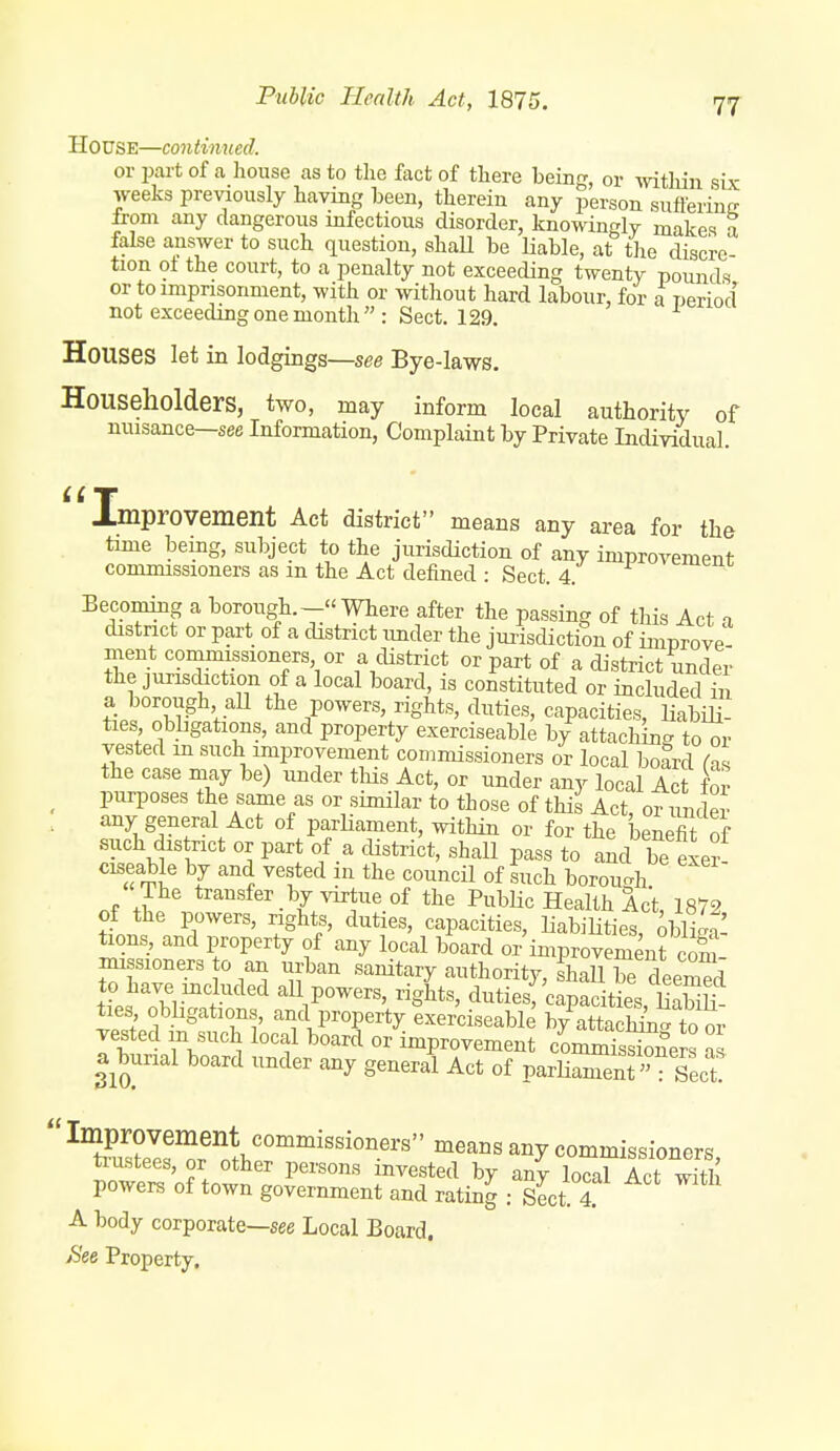 House—continued. or part of a house as to tlie fact of there being, or witliin six weeks previously having been, therein any person suflerintr from any dangerous mfectious disorder, knowingly makes a false answer to such question, shaU be liable, at the discre tion oi the court, to a penalty not exceeding twenty pounds or to imprisonment, with or without hard labour, for a period not exceeding one month  : Sect. 129. Houses let in lodgings—see Bye-laws. Householders, two, may inform local authority of nuisance—see Information, Complaint by Private Individual. improvement Act district means any area for the time being, subject to the jurisdiction of any improvement commissioners as m the Act defined : Sect. 4. Eecoming a borough.—Where after the passing of this Act 1 district or part of a district imder the jurisdiction of improve- ment commissioners or a clistrict or part of a district under the jurisdiction of a local board, is constituted or included in a borough aU the powers, rights, duties, capacities, liabiH^ ties obbgations, and property exerciseable by attaching to or vested m such improvement commissioners or local board Cas the case may be) under this Act, or under any local Act fS ^ purposes the same as or similar to those of this Act, or under . any general Act of parliament, within or for the benefit of such district or part of a district, shall pass to and be Se/ ciseable by and vested m the council of such borou-h The transfer by virtue of the Public Health Act, 1872 of the powers, rights, duties, capacities, liabilities, obliga- tions, and property of any local board or improvement com missioners to an urban sanitary authority, ThJlTe deemed tL nM-'. ''^'^ all powers, rights, duties 'capacities, liS ties obligations, and property exerciseable by attaching to or vested m such local board or improvement commisSers 1 a teial board under any general Act of parUanTent : Sect!  Improvement commissioners means any commissioners ti-ustees, or other persons invested by any local Act wiTh powers of town government and rating : slct. 4. A body corporate—see Local Board. >S'ee Property,