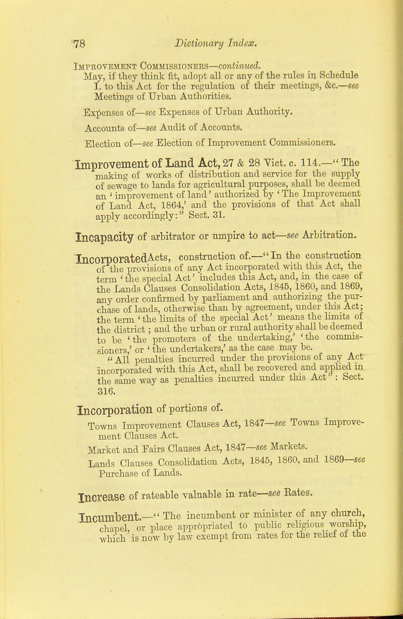 Improvement Commissioners—continued. May, if they think fit, adopt all or any of the rules in Schedule I. to tliis Act for the regulation of their meetings, &c.—see Meetings of Urban Authorities. Expenses of—sea Expenses of Urhan Authority. Accounts of—see Audit of Accounts. Election of—see Election of Improvement Commissioners. Improvement of Land Act, 27 & 28 Vict. c. 114.— The making of works of distribution and service for the supply of sewage to lands for agricultural purposes, shall be deemed an ' improvement of land' authorized by ' The Improvement of Land Act, 1864,' and the provisions of that Act shall apply accordingly. Sect. 31. Incapacity of arbitrator or umpire to act—see Arbitration. IncorporatedActs, construction of.—In the construction of the provisions of any Act incorporated with this Act, the term ' the special Act' includes this Act, and, iu the case of the Lands Clauses Consolidation Acts, 1845, 1860, and 1869, any order confirmed by parliament and authorizing the pur- chase of lands, otherwise than by agreement, under this Act; the term 'the limits of the special Act' means the Ihnits of the district; and the urban or rural authority shall be deemed to be 'the promoters of the undertaking,' 'the commis- sioners,' or ' the undertakers,' as the case may be.  All penalties incurred imder the provisions of any Act incorporated with this Act, shall be recovered and applied m the same way as penalties incurred under this Act : Sect. 316. Incorporation of portions of. Towns Improvement Clauses Act, 1847—sec Towns Improve- ment Clauses Act. Market and Fairs Clauses Act, 1847—see Markets. Lands Clauses Consolidation Acts, 1845, 1860, ajid 1869—sec Purchase of Lands. Increase of rateable valuable in rate—see Rates. Incumbent.— The incumbent or minister of any church, chapel, or place appropriated to piibHc religious worship, which is now by law exempt from rates for the relief of the