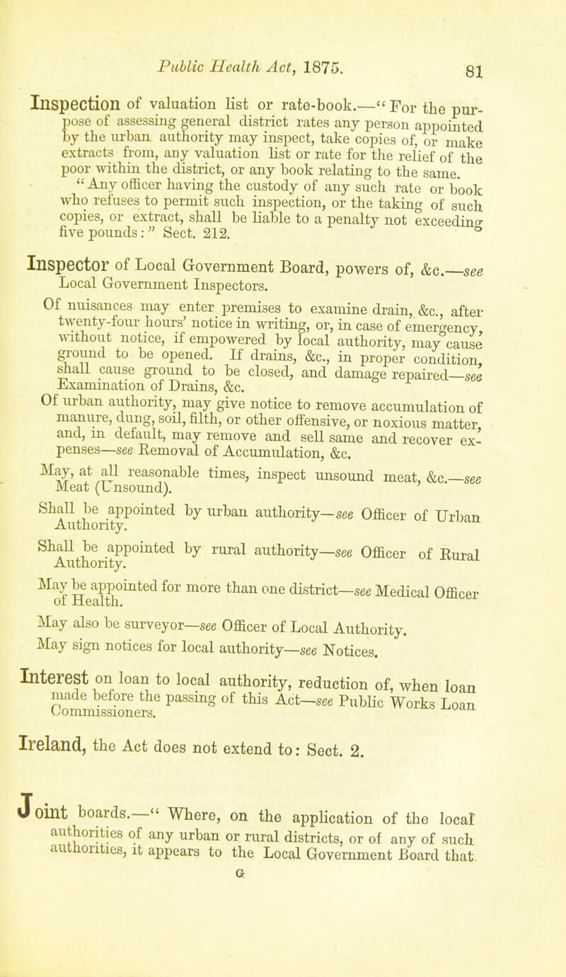 Inspection of valuation list or rate-book,— For the pur- pose of assessing general district rates any person appointed by the urban authority may inspect, take copies of, or make extracts from, any valuation list or rate for the relief of the poor within the district, or any book relating to the same. Any officer having the custody of any such rate or book ■who refuses to permit such inspection, or the taking of such copies, or extract, shall be liable to a penalty not exceedino- five pounds: Sect. 212. ^ Inspector of Local Government Board, powers of, &c. see Local Government Inspectors. Of nuisances may enter premises to examine drain, &c., after twenty-four hours' notice in writing, or, in case of emergency ■without notice, if empowered by local authority, may°cause ground to be opened. If drains, &c., in proper condition, shaU cause ground to be closed, and damage repaired—see Examination of Drains, &c. Of urban authority, may give notice to remove accumulation of manure, dung, soU, filth, or other oifensive, or noxious matter and, in default, may remove and sell same and recover ex- penses—see Removal of Accumulation, &c. May, at all reasonable times, inspect unsound meat, &c —see Meat (L nsoimd). ShaU be appointed by urban authority-see Officer of Urban Authonty. ShaU be appointed by rural authority—see Officer of Rural Authonty. May be appointed for more than one district—see Medical Officer of Health. May also be surveyor—see Officer of Local Authority. May sign notices for local authority—see Notices. Interest on loan to local authority, reduction of, when loan made before the passing of this Act—see Public Works Loan Commissioners. Ireland, the Act does not extend to: Sect. 2. Oint boards.— Where, on the application of the local authorities of any urban or rural districts, or of any of such autnonties, it appears to the Local Government Board that- a
