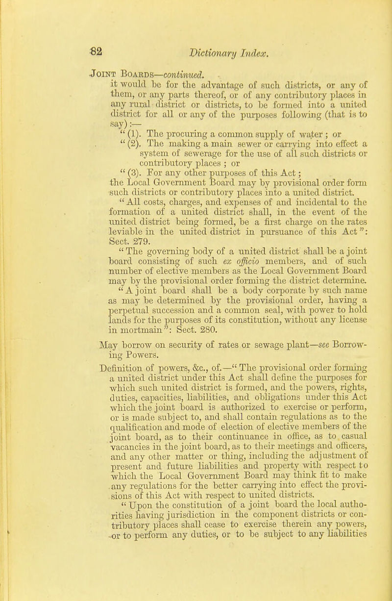 Joint Boa-rbb—continued. it would be for the advantage of such, districts, or any of them, or any parts thereof, or of any contributory places in any rural district or districts, to be formed into a united district for all or any of the purposes following (that is to say) :—  (1). The procuring a common supply of water ; or  (2). The making a main sewer or carrying into effect a system of sewerage for the use of all such districts or contributory places ; or  (3). For any other purposes of this Act; the Local Government Board may by provisional order form such districts or contributory places into a imited district.  All costs, charges, and expenses of and incidental to the formation of a united district shall, in the event of the united district being formed, be a first charge on the rates leviable in the united district in pursuance of this Act: Sect. 279.  The governing body of a united district shall be a joint board consisting of such ex officio members, and of such number of elective members as the Local Government Board may by the provisional order forming the distiict determine. A joint board shall be a body corporate by such name as may be determined by the provisional order, having a perpetual succession and a common seal, with power to hold lands for the purposes of its constitution, without any license in mortmain: Sect. 280. May borrow on security of rates or sewage plant—see Borrow- ing Powers. Definition of powers, &c., of.— The provisional order forming a united district under this Act shall define the purposes for which such united district is formed, and the powers, rights, duties, capacities, liabilities, and obligations imder this Act which the joint laoard is authorized to exercise or perform, or is made subject to, and shall contain regulations as to the qualification and mode of election of elective members of the joint board, as to their continuance in office, as to casual vacancies in the jorut board, as to their meetings and officers, and any other matter or thing, including the adjustment of present and future liabilities and property with respect to wliich the Local Government Board may thiok fit to make .any regulations for the better carrying into efl'ect the provi- sions of this Act with respect to united districts.  Upon the constitution of a joiut board the local autho- rities having jurisdiction in the component districts or con- tributory places shall cease to exercise therein any powers, -or to perform any duties, or to be subject to any liabilities