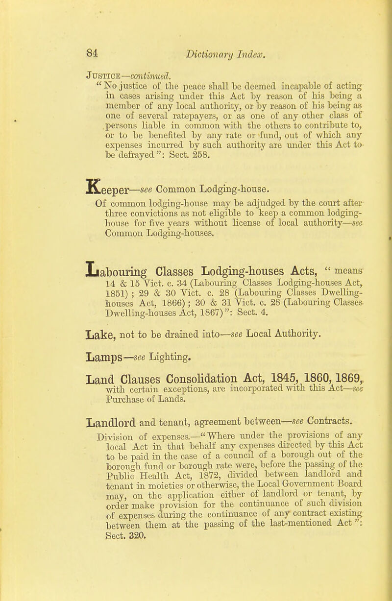 Justice —continued.  No justice of tlie peace sliall deemed incapable of acting in cases arising under this Act by reason of liis being a member of any local authority, or by reason of his being as one of several ratepayers, or as one of any other class of .persons liable in common with the others to contribute to, or to be benefited by any rate or fund, out of which any exj)ense3 incurred by such authority are mider this Act to- be defrayed: Sect. 258. ICeeper—see Common Lodging-house. Of common lodging-house may be adjudged by the court after three convictions as not eligible to keep a common lodging- house for five years without license of local authority—see Common Lodging-houses. Labouring Classes Lodging-houses Acts,  means^ 14 & 15 Vict. c. 34 (Labouring Classes Lodging-houses Act, 1851) ; 29 & 30 Vict. c. 28 (Labouring Classes Dwelling- houses Act, 1866) ; 30 & 31 Vict. c. 28 (Labouring Classes Dwelling-houses Act, 1867): Sect. 4. Lake, not to be drained into—see Local Authority. Lamps—see Lighting. Land Clauses Consolidation Act, 1845, 1860,1869, with certain exceptions, are incorporated with this Act—see Purchase of Lands. Landlord and tenant, agreement between—see Contracts. Division of expenses.— Where under the provisions of any local Act in that behaK any expenses directed by this Act to be paid in the case of a council of a borough out of the borough fund or borough rate were, before the passing of the Public Health Act, 1872, divided between landlord and tenant in moieties or otherwise, the Local Government Board may, on the application either of landlord or tenant, by order make provision for the continuance of such division of expenses during the continuance of any contract existing between them at the passing of the last-mentioned Act Sect. 320.