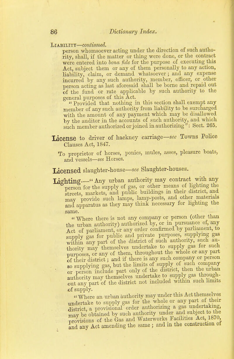 Liability—continued. person whomsoever acting under tlie direction of such autho- rity, shall, if the matter or thing were done, or the contract were entered into bona Me for the purpose of executing this Act, subject them or any of them personally to any action, liability, claim, or demand whatsoever; and any expense incurred by any such authority, member, officer, or other person acting as last aforesaid shall be borne and repaid out of the fund or rate applicable by such authority to the general pm-poses of this Act.  Provided that nothing in this section shall exempt any member of any such authority from liability to be surcharged with the amount of any payment which may be disallowed by the auditor in the accounts of such authority, and which such member authorized or joined in authorizing: Sect. 265. License to driver of hackney carriage—see Towns Police Clauses Act, 1847. To proprietor of horses, ponies, mules, asses, pleasure boats, and vessels—see Horses. Licensed slaughter-house—see Slaughter-houses. Lighting  Any urban authority may contract with any person for the supply of gas, or other means of lighting the streets, markets, and public buildings in their district, and may provide such lamps, lamp-posts, and other materials and apparatus as they may think necessary for lightmg the same. « Where there is not any company or person (other than the urban authority) authorized by, or in pursuance of, any Act of parUament, or any order confirmed by parliament, to supply gas for public and private purposes, supplymg gas within any part of the district of such authority, such au- thority may themselves undertake to supply gas for such purposes, or any of them, throughout the whole or any part of their district; and if there is any such company or person 80 supplying gas, but the limits of supply of such company • or person include part only of the district, then the urban authority may themselves undertake to supply gas through- out any part of the district not included withm such hmits of supply.  Where an urban authority may under this Act themselves undertake to supply gas for the whole or any part of their district, a provisional order authorizmg a gas undertaking, may be obtained by such authority under and subject to the provisions of the Gas and Waterworks Facikties Act, 1870, and any Act amending the same ; and in the construction of