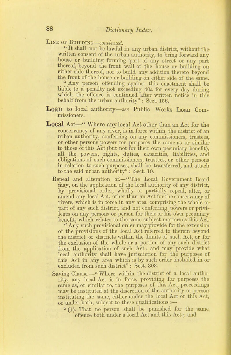 Line of Building—confMmed.  It shall not be lawful in any nrban district, without the ■written consent of tlie m-ban authority, to bring forward any house or building forming part of any street or any part thereof, beyond the front wall of the house or building on either side thereof, nor to build any addition thereto beyond the front of the house or building on either side of the same. _ Any person offending against this enactment shall be liable to a penalty not exceeding 40s. for every day dui-ing wliich the offence is continued after written notice in this behalf from the m-ban authority : Sect, 156. IiOan to local authority—see Public Works Loan Com- missioners. Local Act— Where any local Act other than an Act for the conservancy of any river, is in force within the district of an urban authority, conferring on any commissioners, trustees, or other persons powers for purposes the same as or similar to those of this Act (but not for their own pecuniary benefit), all the powers, rights, duties, capacities, liabilities, and obligations of such commissioners, trustees, or other persons in relation to such purposes, shall be transfen-ed, and attach to the said urban authority : Sect. 10. jRepeal and alteration of.—The Local Government Board may, on the application of the local authority of any district, by provisional order, wholly or partially repeal, alter, or amend any local Act, other than an Act for the conservancy of rivers, which is in force in any area comprising the whole or part of any such district, and not conferring powers or privi- leges on any persons or person for their or his oHvn pecuniary benefit, which relates to the same subject-matters as this Act.  Any such provisional order may provide for the extension of the provisions of the local Act referred to therein beyond the district or districts within the limits of such Act. or for the exclusion of the Avhole or a portion of any such disti'ict from the application of such Act; and may provide what local authority shall have jurisdiction for the purposes of this Act in any area which is by such order included in or excluded from such district : Sect. 303. Saving Clause.— Where within the district of a local autho- rity, any local Act is iu force, providing for purposes the same as, or siuular to, the piirposes of this Act, proceedings may be instituted at the discretion of the authority or person instituting the same, either under the local Act or this Act, or under both, subject to these quaUfications :— (1). That no person shall be punished for the same offence both under a local Act and this Act; and