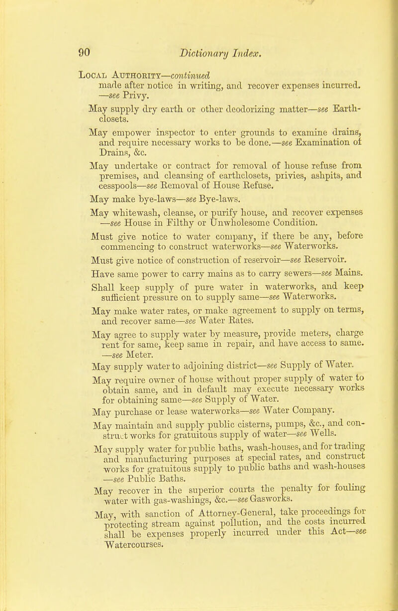 Local Authority—continued made after notice in writing, and recover expenses incurred. —see Privy. May supply dry eartli or other deodorizing matter—see Earth- closets. May empower inspector to enter grounds to examine drains, and require necessary works to be done.—see Examination oi Drains, &c. May undertake or contract for removal of house refuse from premises, and cleansing of earthclosets, privies, ashpits, and cesspools—see Eemoval of House Refuse. May make bye-laws—see Bye-laws. May whitewash, cleanse, or purify house, and recover expenses —see House in Filthy or Unwholesome Condition. Must give notice to water company, if there be any, before commencing to construct waterworks—see Waterworks. Must give notice of construction of reservoir—see Reservoir. Have same power to carry mains as to carry sewers—see Mains. Shall keep supj)ly of pure water in waterworks, and keep sufficient pressure on to supply same—see Waterworks. May make water rates, or make agreement to supply on terms, and recover same—see Water Rates. May agree to supply water by measure, provide meters, charge rent for same, keep same in repair, and have access to same. —see Meter. May supply water to adjoining district—see Supply of Water. May require owner of house without proper supply of water to obtain same, and in default may execute necessary works for obtaining same—see Supply of Water. May purchase or lease waterworks—see Water Company. May maintain and supply public cisterns, pumps, &c., and con- struct works for gratuitous supply of water—see Wells. May supply water for public baths, wash-houses, and for trading and manufacturing purposes at special rates, and construct works for gratuitous supply to public baths and wash-houses —see Public Baths. May recover in the superior courts the penalty for fouling water witli gas-washings, &c.—see Gasworks. May, -vnih. sanction of Attorney-General, take proceedings for protecting stream against pollution, and the costs incurred shall be expenses properly incurred under this Act—see Watercourses.