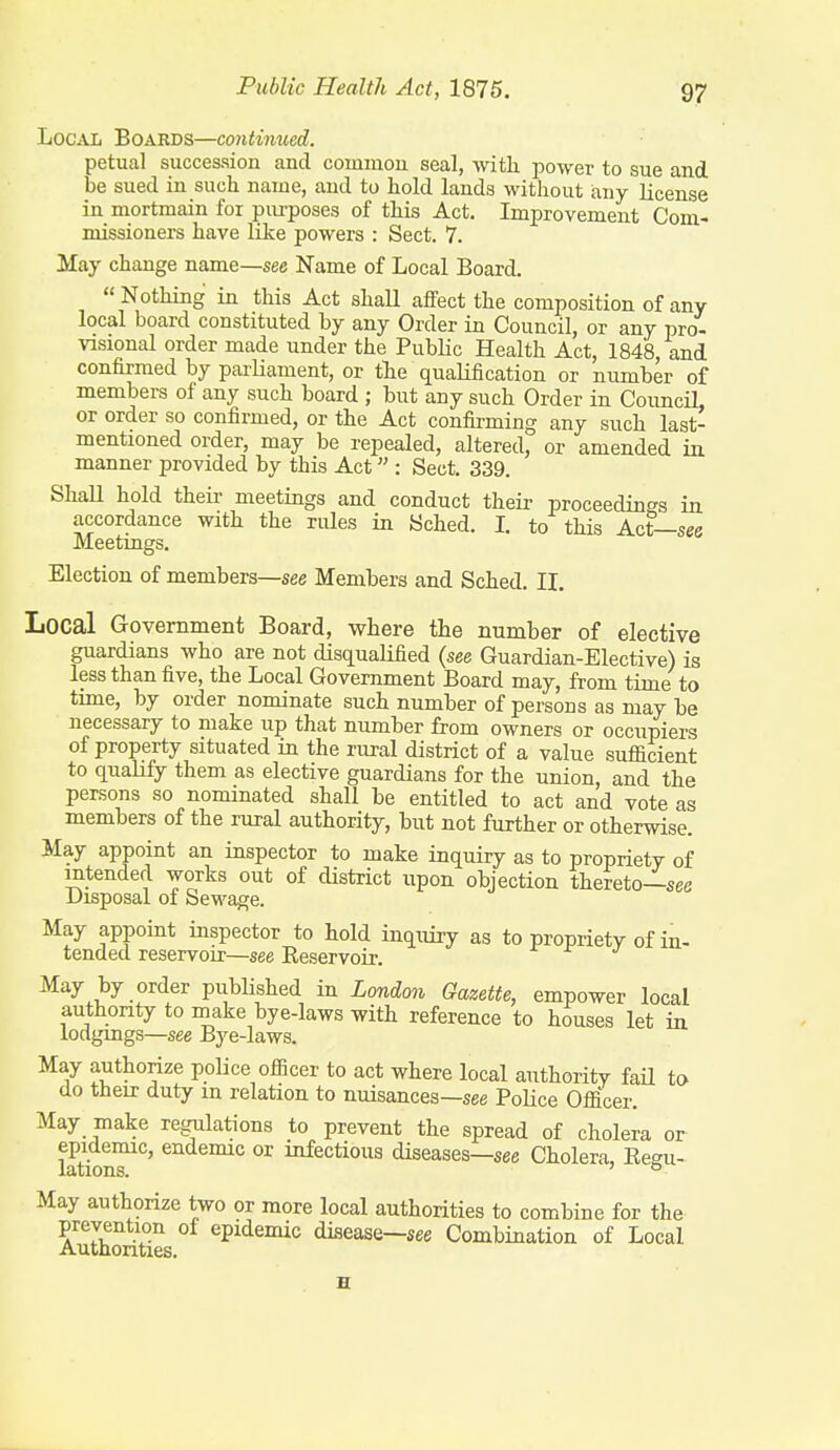 in. ■see Public Health Act, 1875. 97 Local Boards—continued. petual succession and commou seal, witli power to sue and be sued in such name, and to hold lands without any license in mortmain for pm-poses of this Act. Improvement Com- missioners have like powers : Sect. 7. May change name—see Name of Local Board.  Nothing in this Act shall affect the composition of any local board constituted by any Order in Council, or any pro- visional order made under the Public Health Act, 1848, and confirmed by parliament, or tlie qualification or number of members of any such board ; but any such Order in Council or order so confirmed, or the Act confirming any such last- mentioned order, may be repealed, altered, or amended iu manner provided by this Act : Sect. 339. Shall hold theii- meetings and conduct their proceedint^s accordance with the rules in Sched. I. to this Act- Meetings. Election of members—see Members and Sched. IL Local Government Board, where the number of elective guardians who are not disqualified (see Guardian-Elective) is less than five, the Local Government Board may, from time to time, by order nominate such number of persons as may be necessary to make up that number from owners or occupiers of property situated in the rural district of a value sufficient to qualify them as elective guardians for the union, and the persons so nominated shall be entitled to act and vote as members of the rural authority, but not further or otherwise. May appoint an inspector to make inquiry as to propriety of intended works out of district upon objection thereto—see Disposal of Sewage. May appoint inspector to hold inquiry as to propriety of in- tended reservoir—see Reservoir. May by order published in London Gazette, empower local authority to make bye-laws with reference to houses let in lodgmgs—see Bye-laws. May authorize police officer to act where local authority faH to do their duty in relation to nuisances—see Police Officer. May make regulations to prevent the spread of cholera or lationT°' infectious diseases—see Cholera, Eegu- May authorize two or more local authorities to combine for the Authorities ° ^^''^^'^'^ disease—see Combination of Local