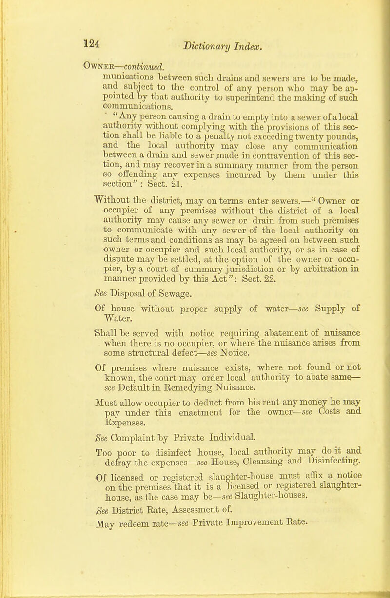 Owner—continued. munications between such drains and sewers are to be made, and subject to the control of any person who may be ap- pointed by that authority to superintend the making of such communications.  Any person causing a drain to empty into a sewer of a local authority -without complying with the provisions of this sec- tion shall be liable to a penalty not exceeding twenty pounds, and the local authority may close any communication between a drain and sewer made in contravention of this sec- tion, and may recover in a summary manner from the person so offending any expenses incurred by them under this section : Sect. 21. Without the district, may on terms enter sewers.— Owner or occupier of any premises without the district of a local authority may cause any sewer or drain from such premises to coromunicate with any sewer of the local aiithority on such terms and conditions as may be agreed on between sucb owner or occupier and such local authority, or as in case of dispute may be settled, at the option of the owner or occu- pier, by a court of summary jurisdiction or by arbitration in maimer provided by this Act: Sect. 22. Eee Disposal of Sewage. Of house without proper supply of water—see Supply of Water. ShaU be served with notice requiring abatement of nuisance when there is no occupier, or where the nuisance arises from some structiu'al defect—see Notice. Of premises where nuisance exists, where not found or not known, the court may order local authority to abate same— see Default in Eemedying Nuisance. Must allow occupier to deduct from his rent any money he may pay iinder this enactment for the owner—see Costs and Expenses. See Complaint by Private Individual. Too poor to disinfect house, local authority may do it and defray the expenses—see House, Cleansing and Disinfecting. Of licensed or registered slaughter-house must affix a notice on the premises that it is a licensed or registered slaughter- house, as the case may be—see Slaugliter-houses. See District Eate, Assessment of. May redeem rate—sec Private Improvement Rate.