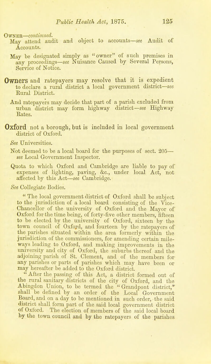 Owner—continued. May attend audit and object to accounts—see Audit of Accounts. May be designated simply as owner of siicb premises in any proceedings—see Nuisance Caused by Several Persons, Service of Notice. Owners and ratepayers may resolve that it is expedient to declare a rural district a local government district—see Riu-al District. And ratepayers may decide tbat part of a parish excluded from urban district may form liighway district—see Highway Kates. Oxford not a borough, but is included in local government district of Oxford. See Universities. Not deemed to be a local board for the purposes of sect. 205— see Local Government Inspector. Quota to which Oxford and Cambridge are liable to pay of expenses of lighting, paving, &c., tmder local Act, not affected by this Act—see Cambridge. See Collegiate Bodies.  The local government district of Oxford shall be subject to the jurisdiction of a local board consisting of the Vice- Chancellor of the university of Oxford and the Mayor of Oxford for the time being, of forty-five other members, fifteen to be elected by the university of Oxford, sixteen by the town council of Oxford, and fourteen by the ratepayers of the parishes situated within the area formerly within the jurisdiction of the commissioners, for amending certain mile- ways leading to Oxford, and making improvements in the imiversity and city of Oxford, the suburbs thereof and the adjoining parish of St. Clement, and of the members for- any parishes or parts of parishes which may have been or may hereafter be added to the Oxford district.  After the passing of this Act, a district formed out of the rural sanitary districts of the city of Oxford, and the Abingdon Union, to be termed the  Grandpont district, shall be defined by an order of the Local Government Board, and on a day to be mentioned in such order, the said district shall form part of the said local government district of Oxford. The election of members of the said local board by the town council and by the ratepayers of the parishes