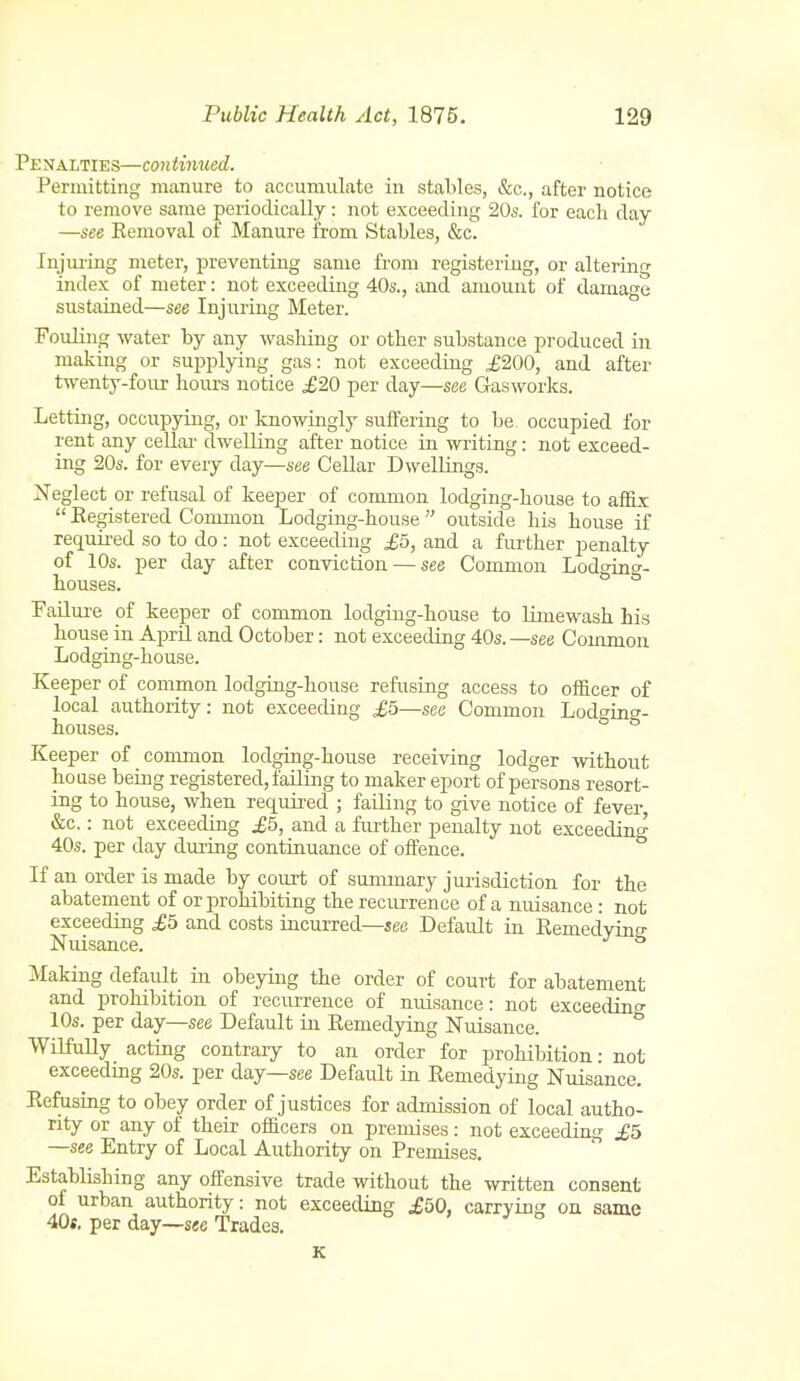 Penalties—continued. Permitting miinure to accumulate in stables, &c., after notice to remove same periodically: not exceeding 20s. for each day —see Eemoval of Manure from Stables, &c. Injiuing meter, preventing same from registering, or altering index of meter: not exceeding 40s., and amount of damage sustained—see Injm-ing Meter. Fouling water by any washing or other substance produced in making or supplying gas: not exceeding ^200, and after twenty-four hours notice £20 per day—see Gasworks. Letting, occupying, or knowingly suffering to be occupied for rent any cellar dwelling after notice in writing: not exceed- ing 20s. for every day—see Cellar Dwellings. Neglect or refusal of keeper of common lodging-house to affix  Kegistered Common Lodging-house outside his house if required so to do: not exceeding £5, and a further penalty of 10s. per day after conviction — see Common Lodcrino-- houses. ° FaUui'e of keeper of common lodging-house to limewash his house in April and October: not exceeding 40s.—see Common Lodging-house. Keeper of common lodging-house refusing access to officer of local authority: not exceeding £5—see Common Lodging- houses. Keeper of conunon lodging-house receiving lodger without house being registered, failing to maker eport of persons resort- ing to house, when required ; failing to give notice of fever &c.: not exceeding £5, and a further penalty not exceedinc^ 40s. per day dui-ing continuance of offence. If an order is made by court of summary jurisdiction for the abatement of or prohibiting the recurrence of a nuisance : not exceeding £5 and costs incurred—see Default in Eemedyino- Nuisance. ° Making default in obeying the order of court for abatement and prohibition of recurrence of nuisance: not exceedino- 10s. per day—see Default in Remedying Nuisance. ° WilfuUy acting contrary to an order for prohibition: not exceedmg 20s. per day—see Default in Remedying Nuisance. Refusing to obey order of justices for admission of local autho- rity or any of their officers on premises: not exceeding £5 —see Entry of Local Authority on Premises. Establishing any offensive trade without the written consent of urban authority: not exceeding .£50, carrying on same 40«. per day—see Trades. K