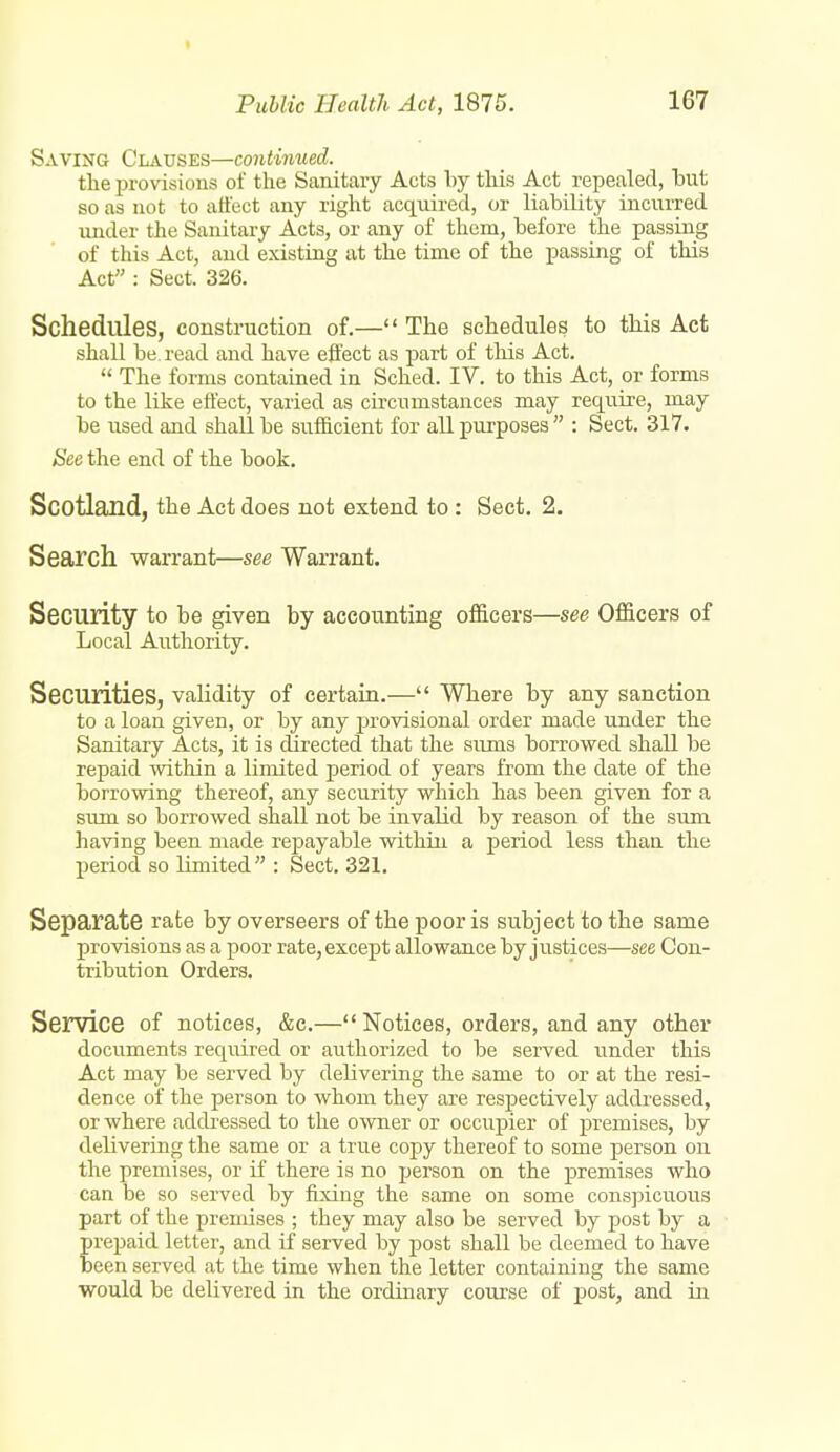 t Puhlic Health Act, 1875. 167 Saving Clauses—continued. the provisions of the Sanitary Acts by this Act repealed, hut so as not to affect any right acqmrecl, or liability incurred vuider the Sanitary Acts, or any of them, before the passing of this Act, and existing at the time of the passing of this Act : Sect. 326. Schedules, construction of.— The schedules to this Act shall be read and have effect as part of tliis Act.  The forms contained in Sched. IV. to this Act, or forms to the like effect, varied as circumstances may require, may be used and shall be sufficient for all purposes  : Sect. 317. See the end of the book. Scotland, the Act does not extend to : Sect. 2. Search warrant—see Warrant. Security to be given by accounting officers—see Officers of Local Authority. Securities, validity of certain.— Where by any sanction to a loan given, or by any provisional order made under the Sanitary Acts, it is directed that the sums borrowed shall be repaid within a limited period of years from the date of the borrowing thereof, any security which has been given for a sum so borrowed shall not be invalid by reason of the sum having been made rej^ayable within a period less than the period so limited : Sect. 321. Separate rate by overseers of the poor is subject to the same provisions as a poor rate, except allowance by justices—see Con- tribution Orders. Service of notices, &c.— Notices, orders, and any other documents required or authorized to be served under this Act may be served by delivering the same to or at the resi- dence of the person to whom they are respectively addressed, or where addi-essed to the o^wner or occupier of premises, by delivering the same or a true copy thereof to some person ou the premises, or if there is no person on the premises who can be so served by fixing the same on some conspicuous part of the premises ; they may also be served by post by a prepaid letter, and if served by post shall be deemed to have been served at the time when the letter containing the same would be delivered in the ordmary course of post, and in