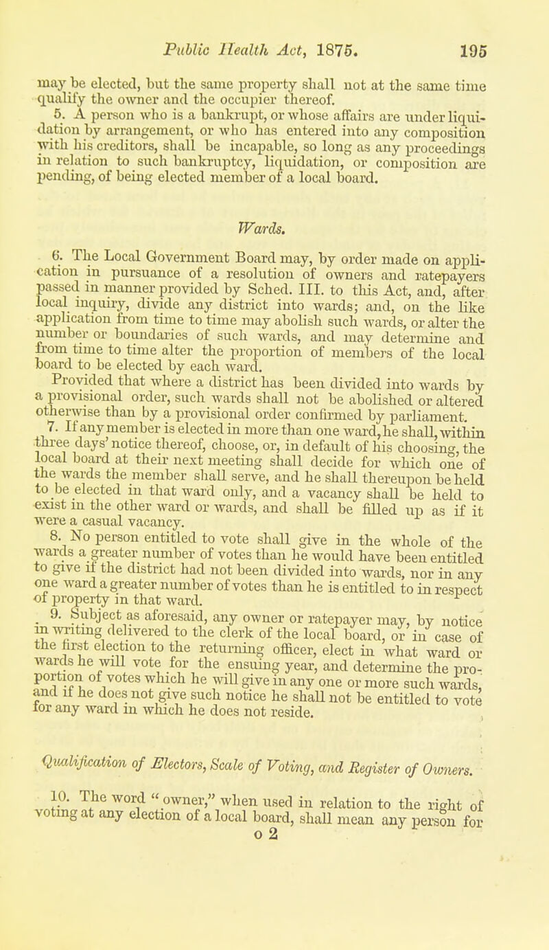 may be elected, but the same property shall not at the same time qualify the owner and the occupier thereof. 5. A person who is a bankrupt, or whose affairs are under liqui- dation by arrangement, or who has entered into any composition with his creditors, shall be incapable, so long as any proceedings in relation to such bankruptcy, liquidation, or composition are pentUng, of being elected member of a local board. Wards. 6. The Local Government Board may, by order made on appli- cation in pursuance of a resolution of owners and ratepayers passed in manner provided by Sched. III. to tliis Act, and, after local mquiiy, divide any district into wards; and, on the like application from time to time may abolish such wards, or alter the number or boundaries of such wards, and may determine and from time to time alter the proportion of members of the local board to be elected by each ward. Provided that where a district has been divided into wards by a provisional order, such wards shall not be abolished or altered otherwise than by a provisional order confirmed by parliament. 7. If anymember is elected iu more than one ward,he shall, within three days' notice thereof, choose, or, in default of his choosing, the local board at theu- next meeting shall decide for which one of the wards the member shall serve, and he shall thereupon be held to be elected in that ward only, and a vacancy shall be held to exist m the other ward or wai-ds, and shall be fiUed up as if it were a casual vacancy. 8. No person entitled to vote shall give in the whole of the wards a greater number of votes than he would have been entitled to give if the district had not been divided into wards, nor in any one ward a greater number of votes than he is entitled to in respect ot property in that ward. _ 9. Subject as aforesaid, any owner or ratepayer may, by notice in WTitmg delivered to the clerk of the local board, or in case of the hrst election to the returning ofi&cer, elect in what ward or wards he will vote for the ensuing year, and determine the pro- portion of votes which he will give in any one or more such wards, and if he does not give such notice he shaU not be entitled to vote lor any ward m which he does not reside. Qiialification of Electors, Scale of Voting, mid Register of Owners. 10. The word  owner, when used in relation to the right of votmg at any election of a local board, shall mean any persSn for n 9.