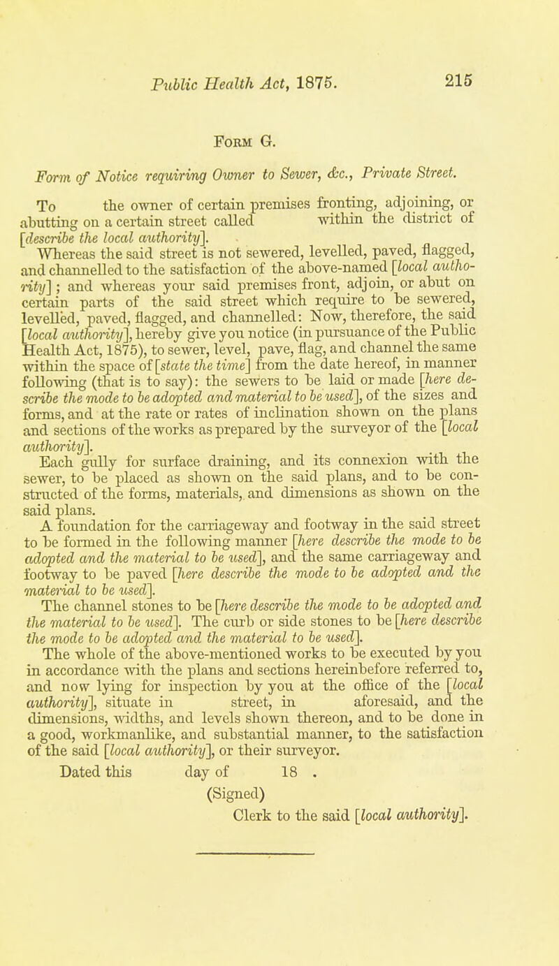 Form G. Farm of Notice requiring Owner to Sewer, &c., Private Street. To the owner of certain premises fronting, adjoining, or abutting on a certain street called within the district of [describe the local authority]. Whereas the said street is not sewered, levelled, paved, flagged, and channelled to the satisfaction of the above-named [local autho- o-it^j] ; and whereas your said premises front, adjoin, or abut on certain parts of the said street which require to be sewered, levelled, paved, flagged, and channelled: Now, therefore, the said [local authoiity], hereby give you notice (ra pursuance of the Public Health Act, 1875), to sewer, level, pave, flag, and channel the same within the space of [state the time] from the date hereof, in manner following (that is to say): the sewers to be laid or made [here de- scribe the mode to be adopted and material to be used], of the sizes and forms, and at the rate or rates of inclination shown on the plans and sections of the works as prepared by the surveyor of the [local authority]. Each gully for surface draining, and its connexion with the sewer, to be placed as shown on the said plans, and to be con- structed of the forms, materials,, and dimensions as shown on the said plans. A foundation for the carriageway and footway in the said street to be formed in the following manner [here describe the mode to be adopted and the material to be xised], and the same carriageway and footway to be paved [/lere describe the mode to be adopted and the material to be used]. The channel stones to be []iere describe the mode to be adopted arid the material to be iiscd]. The curb or side stones to be [here describe the mode to be adopted and the material to be used]. The whole of the above-mentioned works to be executed by you in accordance -with the plans and sections hereinbefore referred to, and now lying for inspection by you at the office of the [local authority], situate in street, in aforesaid, and the dimensions, mdths, and levels shown thereon, and to be done in a good, workmanlike, and substantial manner, to the satisfaction of the said [local authority], or their surveyor. Dated this day of 18 . (Signed) Clerk to the said [local authority].