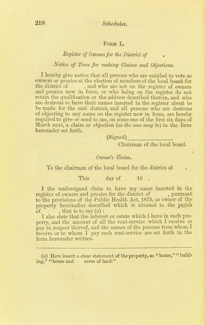 ■ FOEM L. Register of Owners for the District of , Notice of Time for making Claims and Oljections. I hereby give notice that all persons who are entitled to vote as owners or proxies at the election of members of the local board for the district of , and who are not on the register of owners and proxies now in force, or who being on the register do not retain the qualification or the address described therein, and who are desirous to have their names inserted in the register about to be made for the said district, and all persons who are desirous of objecting to any name on the register now in force, are hereby required to give or send to me, on some one of the first six days of March next, a claim or objection (as the case may be) in the form hereunder set forth. (Signed) Chairman of the local board. Owner's Claim. To the chairman of the local board for the district of This day of 18 . I the undersigned claim to have my name inserted in the register of owners and proxies for the district of , pursuant to the provisions of the Public Health Act, 1875, as owner of the property hereinafter described which is situated in the parish of , that is to say (a) : I also state that the iaterest or estate which I have ia such pro- perty, and the amount of all the rent-service which I receive or pay in respect thereof, and the names of the persons from whom I receive or to whom I pay such rent-service are set forth in the fonn hereunder written. (a) Here insert a clear statement of the property, as  house,  build- ing,  house and acres of land.