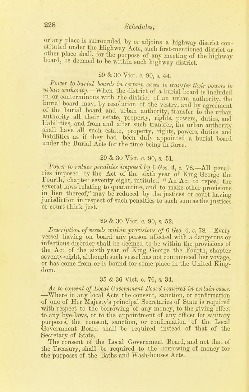 or any place IS surrounded by or adjoins a highway district con- stituted under the Highway Acts, sucli first-mentioned district or other place shall, for the purpose oi' any meeting oi' the highway board, be deemed to be within such highway district, 29 & 30 Vict, c, 90, s. 44. Power to buried hoards in certain cases to transfer their powers to urban authority.—When the district of a burial board is included in or conterniinous with the district of an urban authority, the burial board may, by resolution of the vestry, and by agreement of the burial board and urban authority, transfer to the urban authority all their estate, property, rights, powers, duties, and liabilities, and from and after such transfer, tlie urban authority shall _ have all such estate, property, rights, powers, duties and liabilities as if they liad been duly appointed a burial board under the Burial Acts for the time being in force, 29 & 30 Vict, c, 90, s, 51. _ Power to reduce penalties imposed by 6 Geo. 4, c. 78.—All penal- ties imposed by the Act of the sixth year of King George the Fourth, chapter seventy-eight, intituled  An Act to repeal the several laws relating to quarantine, and to make other provisions in lieu thereof, may be reduced by the justices or court having jurisdiction in respect of such penalties to such sum as the justices or court think just. 29 & 30 Vict. c. 90, s, 52. Description of vessels within provisions of 6 Geo. 4, c. 78.—Every vessel having on board any person affected with a dangerous or infectious disorder shall be deemed to be within the provisions of the Act of the sixth year of King George the Fourth, chapter seventy ■■eight, although such vessel has not commenced her voyage, or has come from or is bound for some place in the United Kin£r- dom. 35 & 36 Vict. c. 76, s. 34. As to consent of Local Government Board required in certain cases. —Where in any local Acts the consent, sanction, or confirmation of one of Her Majesty's principal Secretaries of State is required with respect to the borrowng of any money, to the giving effect to any bye-laws, or to the appointment of any officer for sanitary- purposes, the consent, sanction, or confirmation of the Local Government Board shall be required instead of that of the Secretary of State. The consent of the Local Government Board, and not that of the Treasury, shall be required to the borrowing of money for the purposes of the Baths and Wash-houses Acts.