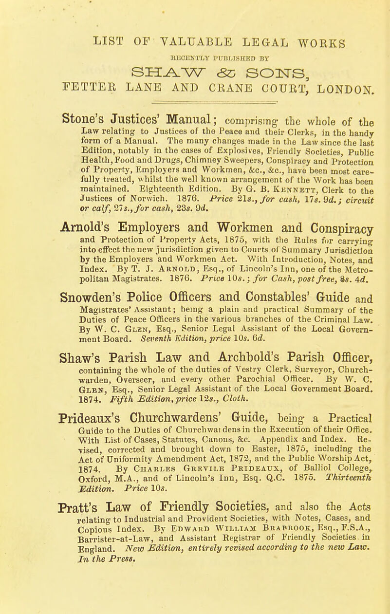 LIST OF VALUABLE LEGAL WORKS llHCENTfiY I'lTDIJSHED BY FETTER LANE AND CRANE COURT, LONDON. Stone's Justices' Manual; comprising the whole of the Law relating to Justices of the Peace and their Clerks, in the handy form of a Manual. The many changes made in the Law since the last Edition, notably in the cases of Explosives, Friendly Societies, Public Health, Food and Drugs, Chimney Sweepers, Conspiracy and Protection of Property, Employers and Workmen, Sec, &c., have been most care- fully treated, whilst the well known arrangement of the Work has been maintained. Eighteenth Edition. By G. B. Kennett, Clerk to the Justices of Norwich. 1876. Price 2la.,for cash, ns.Qd.; circuit or calf, '21$., for cask, 23s. Arnold's Employers and Workmen and Conspiracy and Protection of Property Acts, 1875, with the Rules for carrying into effect the new jurisdiction given to Courts of Summary Jurisdictioa by the Employers and Workmen Act. With Introduction, Notes, and Index. By T. J. Arnold, Esq., of Lincoln's Inn, one of the Metro- politan Magistrates. 1876. Price 10s.; for Cash, post free, 8s. 4d. Snowden's Police Officers and Constables' Guide and Magistrates'Assistant; being a plain and practical Summary of the Duties of Peace Officers in the various branches of the Criminal Law. By W. C. Glen, Esq., Senior Legal Assistant of the Local Govem- mont Board. Seventh Edition, price 10s. Gd. Shaw's Parish Law and Archbold's Parish Officer, containing the whole of the duties of Vestry Clerk, Surveyor, Church- warden, Overseer, and every other Parochial Officer. By W. C. Glen, Esq., Senior Legal Assistant of the Local Government Board. 1874. Fifth Edition, price 12s., Cloth. Prideaux's Churchwardens' Guide, being a Practical Guide to the Duties of Churchwai dens in the Execution of their Office. With List of Cases, Statutes, Canons, &c. Appendix and Index. Re- vised, corrected and brought down to Easter, 1876, including the Act of Uniformity Amendment Act, 1872, and the Public Worship Act, 1874. By Charles Grevile Prideaux, of Balliol College, Oxford, M.A., and of Lincoln's Inn, Esq. Q.C. 1875. Thirteenth Edition. Price 10s. Pratt's Law of Friendly Societies, and also the Acts relating to Industrial and Provident Societies, with Notes, Cases, and Copious Index. By Edward William Brabrook, Esq., F.S.A., Barrister-at-Law, and Assistant Registrar of Friendly Societies in England. Neto Edition, entirely revised according to the new Law. In the Press.