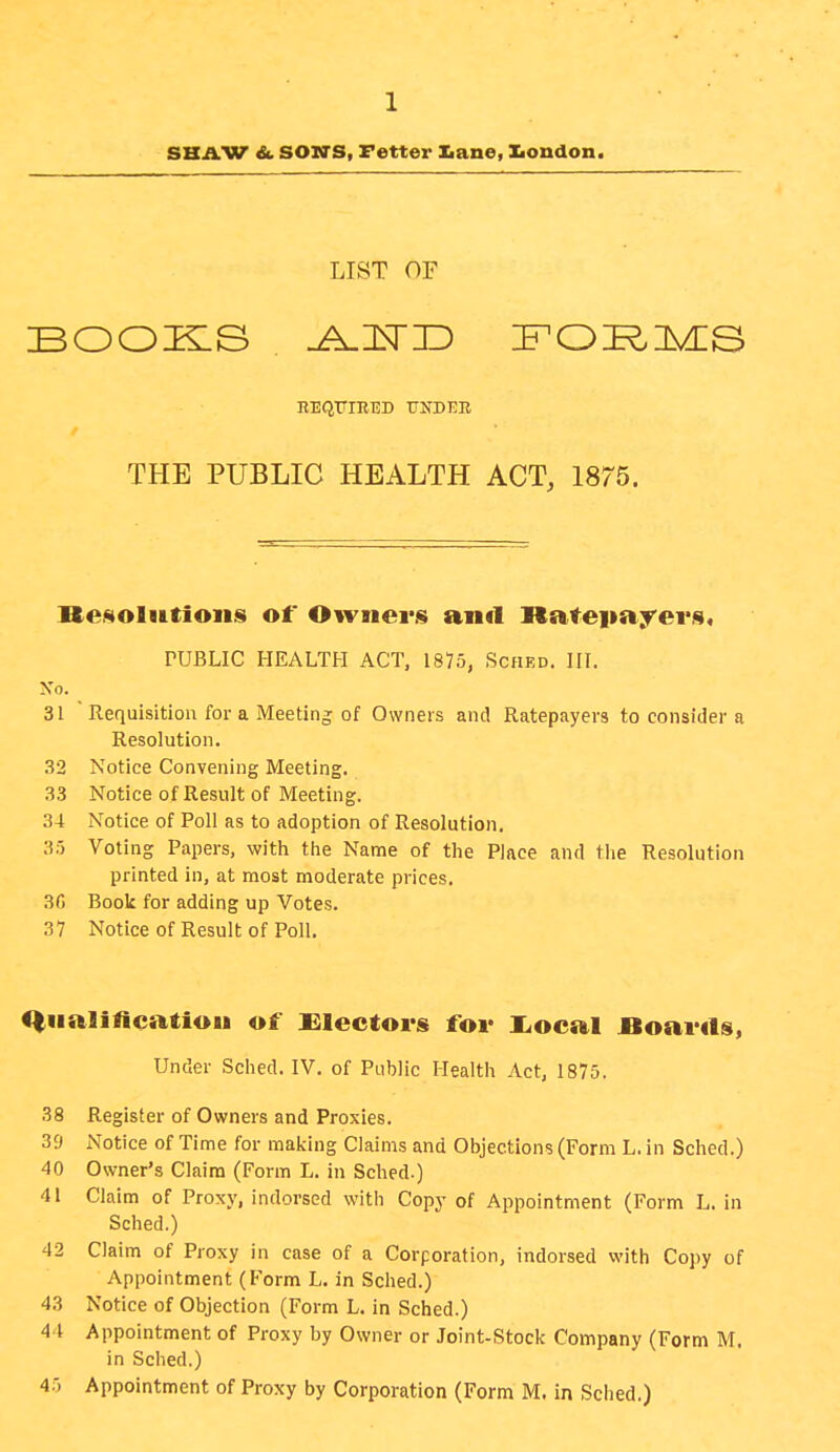 SHAW &. SON'S, Fetter Iiane, DLondon. LIST OF REQriRED UNDER THE PUBLIC HEALTH ACT, 1875. Re^olittioiis of OYviiei'S and ]latei>ayei*j9« PUBLIC HEALTH ACT, 1875, Sched. HL Xo. 31  Requisition for a Meeting of Owners and Ratepayers to consider a Resolution. 32 Notice Convening Meeting. 33 Notice of Result of Meeting. 34 Notice of Poll as to adoption of Resolution. 35 Voting Papers, with the Name of the Place and tlie Resolution printed in, at most moderate prices. 3G Book for adding up Votes. 37 Notice of Result of Poll. <|Ha]incatiou of Ulectors for I^ocal Boaiuls, Under Sched. IV. of Public Health Act, 1875. 38 Register of Owners and Proxies. 39 Notice of Time for making Claims and Objections (Form L. in Sched.) 40 Owner's Claim (Form L. in Sched.) 41 Claim of Proxy, indorsed with Copy of Appointment (Form L. in Sched.) 42 Claim of Proxy in case of a Corporation, indorsed with Copy of Appointment (P'orm L. in Sched.) 43 Notice of Objection (Form L. in Sched.) 4 t Appointment of Proxy by Owner or Joint-Stock Company (Form M. in Sched.) 45 Appointment of Proxy by Corporation (Form M. in Sched.)