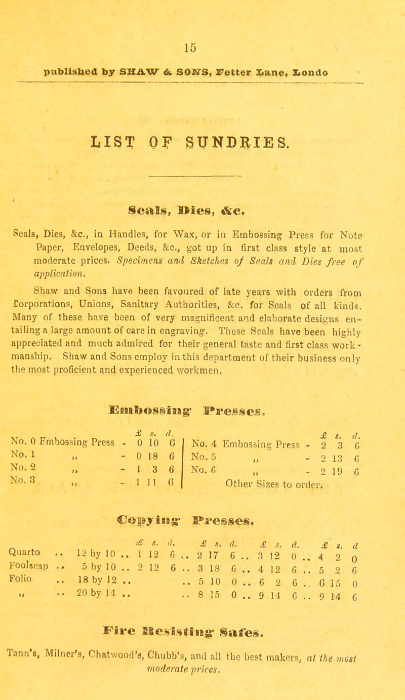 published by SHAW &. SOUS, retter Xiane. Xiondo LIST OF SUNDRIES. Seals, l>ies, &c. Seals, Dies, &c., in Handles, for Wax, or in Embossing Press for Note Paper, Envelopes, Deeds, &e., got up in first class style at most moderate prices. Specimens and Sketches oj Seals and Dies free of application. Shaw and Sons have been favoured of late years with orders from Torporations, Unions, Sanitary Authorities, &c. for Seals of all kinds. Many of these have been of very magnificent and elaborate desi£;'ns en- tailing a large amount of care in engraving-. These Seals have been highly appreciated and much admired for their general taste and first class work - manship. Shaw and Sons employ in this department of their business only the most proficient and experienced workmen. £ s. il. No. 0 Embossing Press - 0 10 6 No. 1 „ - 0 18 6 No. 2 „ - 1 3 6 No. 3 „ - 1 II G £ s. il. No. 4 Embossing Press - 2 3 G No. 5 ,, - 2 13 6 No. G „ - 2 19 6 Other Sizes to order. s. a. £ s. a. £ 8. il. £ s. (/ 12 G . . 2 17 6 .. 3 12 0 . 4 2 0 12 6 . . 3 18 G ,. 4 12 G ..5 2 G . 5 10 0 .. 6 2 G .. 0 15 0 . 8 15 0 .. 9 14 G .. 9 14 G Quarto .. 12 by 10 Foolscap .. 5 by 10 Folio .. 18 by 12 ..20 by 14 Five SlesistiiBg- Safes. Tann's, Milner's, Chatwood's, Chubb's, and all the best makers, al the most moderate prices.