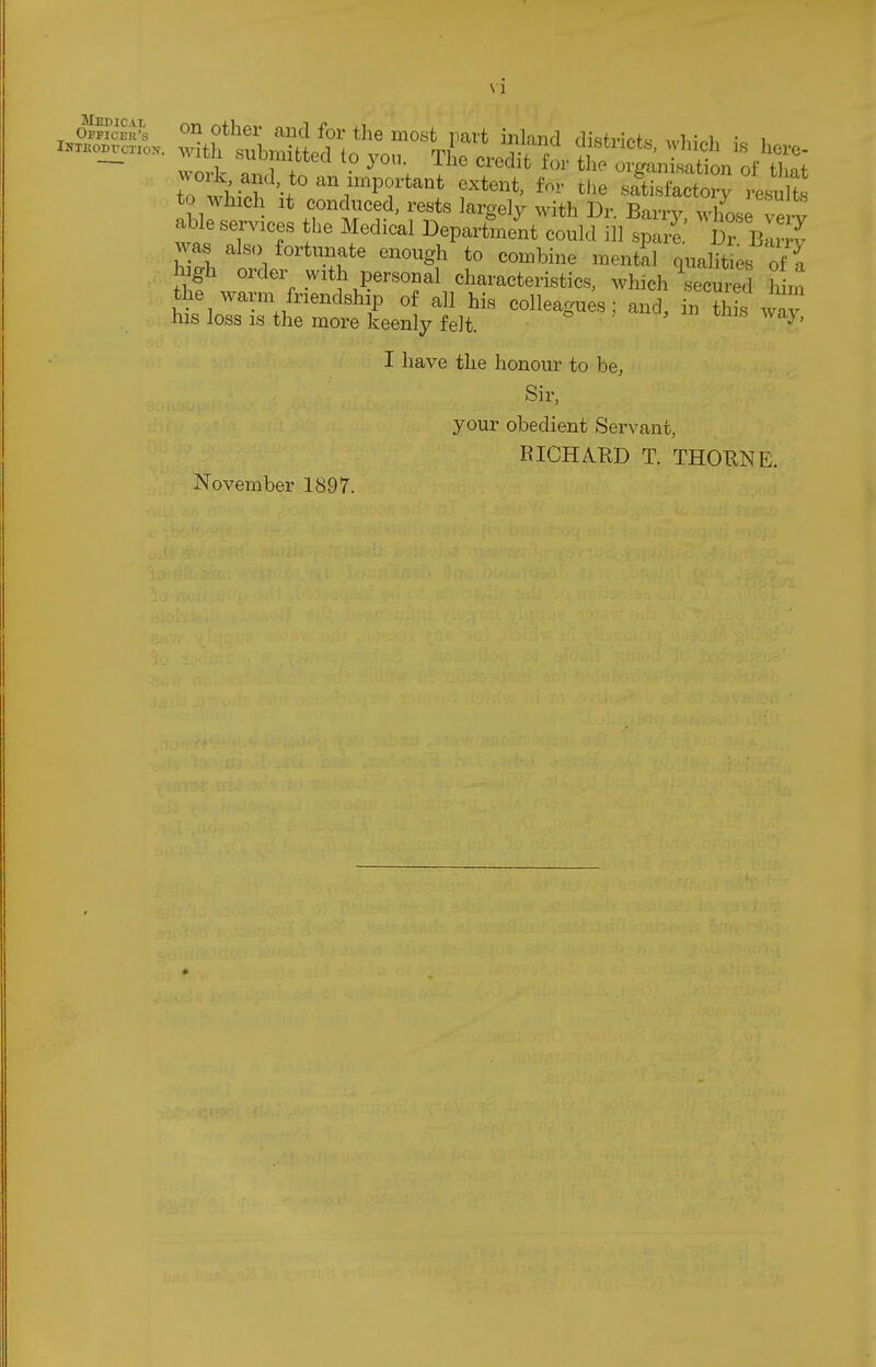 VI Medical ^ off?cek's <^tlier and for the most part inland di'sfvlr-f^ • u i...o^c.o. with submitted to you. Tile credTt t o^^^^^^ wodc and to an important extent, W the sSa^Ty Lslt to which It conduced, rests largely with Dr Barrv whnJ ! able services the Medical DeparLL could 111 was also fortunate enough to combine mental qualit es of It high order with personal characteristics, which seemed hirn the warm friendship of all his colleagu s; and, in ?iis wav his loss IS the more keenly felt. I' I have the honour to be, Sir, your obedient Servant, RICHAKD T. THOUNE. November 1897.