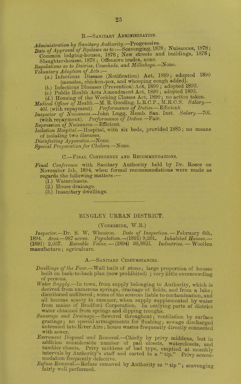 B.—Sanitaby Administration. Administration by Sanitary Authority.—7rogve&sW^^ _ Bate of Approval of Byelaws as to .—Scavenging, 1878; Nuisances, 1878; Common lodgmg-houses, 1878; New streets and buildings, 1878 ; Slaughter-houses, 1878 ; Offensive trades, none. Begulaiions as to Dairies, Cowsheds, and Milkshops.—None. Voluntary Adoption of Acts.— . , -,oor> j ^ j iqoa (a.) Infectious Disease (Notification) Act, 1889; adopted lb90 (measles, chicken-pox, and whooping cough added). (6.) Infectious Diseases (Prevention) Act, 1890 ; adopted 1893. (c.) Public Health Acts Amendment Act, 1890 ; adopted 1893. {d ) Housing of the Working Classes Act, 1890; no action taken. Medical Officer of Health.—M. E. Gooding, L.E.O.P., M.E.O.S. Salary.— 401. (with repayment). Performance of Dwiies.—Efficient. Inspector of Nuisances.—John Lugg, Memb. San. Inst. 8ala/ry.—70l. (with repayment). Performance of Dttiies. —Fair. Repression of Nuisances.—Efficient. Isolation iTos^iio,?.—Hospital, with six beds, provided 1885 ; no means of isolating two diseases. Disinfecting Apparatus.—None. Special PrepoA'ation for Cholera.—None. 0.—Final Conference and Eecommendations. Final Conference with Sanitary Authority held by Dr. Eeece on November 5th, 1894, when formal recommendations were made as regards the following matters :— (1.) Waterclosets. (2.) House drainage. (3.) Insanitary dwellings. BINGLEY UEBAN DISTEICT. (Yorkshire, W.E.) Inspector.—Dr. S. W. Wheaton. Date of Inspection. — February 6fch, 1894. Area.—987 acres. Population.—(1891) 9,261. Inhabited Houses.— (1891) 2,057. Rateable FaZwe. — (1894) 30,882L Industries.— Woollen manufacture; agriculture. A.—Sanitary Circttmstances. Dwellings of the Poor.—Well built of stone; large pi-oportion of houses built on back-to-back plan (now probibited) ; very little overcrowding of persons. Water Supply.—In town, from supply belonging to Authority, which is derived from numerous springs, drainage of fields, and from a lake; distributed unflltered ; some of the sources liable to contamination, and all become scanty in summer, when supply supplemented by water from mains of Bradford Corporation. In ontlying parts of district water obtained from springs and dipping troughs. Sewerage amd Drainage.—Sewered throughout; ventilation by surface gratings; no s])ecial arrangements for flushing; sewage discharged untreated into Eiver Aire; bouse wastes frequently directly connected with sewer. Excrement Disposal and Removal.—Chiefly by privy middens, but in addition cousideral)le number of pail closets, waterclosets, and tumbler closets. Privy middens of bad type, emptied at monthly intervals by Authority's staff and carted to a  tip. Privy accoin- modation frequently defective. Refuse EemotaL—Eefuse removed by Authority to  tip  ; scaveneino- fairly well performed, °