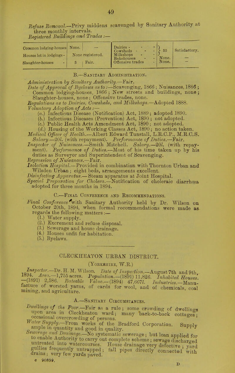 Befuse Bemoval.—Frivj middens scavenged by Sanitary Authority at three monthly intervals. Registered Buildings and Trades.-— Common lodging-houses None. 1 — Dairies - Cowsheds - j- 55 Satisfactory. Houses let in lodgings - None registered. Milkshops None. Bnkehouses Slaughter-houses 3 1 Pair. Offensive trades None. B.—Sanitaey Administkation. Administration hy Sanitary Authority.—Fair. Date of Approval of Byelaws as to :—Scavenging, 1866 ; Nuisances, 1866 ; Common lodgiug-houses, 1866 ; New streets and buildings, none ; Slaughter-houses, none ; Offensive trades, none. Regulations us to Dairies, Cowsheds, and Milkshops.—^Adopted 1888. Voluntary Adoption of Acts :— (a.) Infectious Disease (Notification) Act, 1889 ; adopted 1890. (b.) Infectious Diseases (Prevention) Act, 1890 ; not adopted, (c.) Public Health Acts Amendment Act, 1890; not adopted. (d.) Housing of the Working Classes Act, 1890 ; no action taken. Medical Officer of Realth.—Albert Edward Tunstall, L.E.C.P., M.E.O.S. Salary.—20Z. (with repayment). Berformance of Duties.—Fair. Inspector of Nuisances.—Smitb Mitchell. Salary.—201. (with repay- ment). Berformance of Duties.—Most of his time taken up by his duties as Surveyor and Superintendent of Scavenging. Repression of Nuisances.—Fair. Isolation Hospital.—Provided in combination with Thornton Urban and Wilsden Urban ; eight beds, arrangements excellent. Disinfecting Apparatus.— Steam apparatus at Joint Hospital. Special Breparation for Cholera.—Notification of choleraic diarrhoea adopted for three months in 1894. C.—Final Confeeekce and Eecommendations. Final Covference^-with. Sanitary Authority held by Dr. Wilson on October 20th, 1894, when formal recommendations were made as regards the following matters:— (1.) Water supply. (2.) Excrement and refuse disposal. (•3.) Sewerage and house drainage. (4.) Houses unfit for habitation. (5.) Byelaws. OLEOKHEATON URBAN DISTRICT. (YOKKSIIIKE, W.R.) 18J?*^''i°'-~-R'';vS- °f Inspection.-AugMBt 7th and 9th. nSQl^^T^;^ '^^pTf/ ^.P^^^^^o'i-(1891) 11,826. Inhabited Houses. —(1891) 2,586. Bateable Tahte.-(1894) 47,667^. Industries.-Mann- lacture of worsted yarns, of cards for wool, and of chemicals coal mining, and agriculture. A.—Sanitary Circumstances. Dwellings of the Poor.—Fair as a rule ; some crowding of dwellinc^s upon area m Cleckheaton ward; many Uok-to-back cottages- occasional overcrowding of persons. ' Water Supply.—Vrom works of the Bradford Corporation. SudtiIv ample m quantity and good in quality. ' bewerogeand Drainage.-^ systematic sewerage; but loan applied for to enable Authority to carry out complete scheme ; sewage discharged untreated into watercourses. House drainage very deFective yard gulhes frequently iintrapped ; fall pip«g directly connected with drams ; very few yards paved. ii«oi.oa witn e 9089P. D