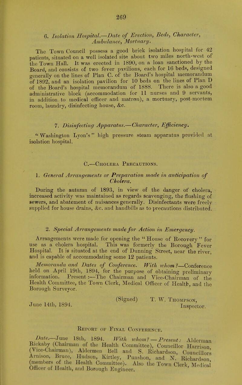 G. Isolation Hospital.—Date of Erection, Beds, Character, Ambulance, Mortuary. The Town Council possess a good brick isolation hospital for 42 patients, situated on a well isolated site about two miles north-west of the Town Hall. It was erected in 1890, on a loan sanctioned by the Board, and consists of two fever pavilions, each for 16 beds, designed generally on the lines of Plan C. of the Board's hospital memorandum of 1892, and an isolation pavilion for 10 beds on the lines of Plan T> of the Board's hospital memorandum of 1888. There is also a good administrative block (accommodation for II nurses and 9 servants, in addition to medical officer and matron), a mortuary, post-mortem room, laundry, disinfecting house, &c. 7. Disinfecting Apparatus.— Character, Efficiency. Washington Lyon's high pressure steam apparatus pi'ovided at isolation hospital. C.—Cholera Pkkcautions. 1. General Arrangements or Preparation made in anticipation of Cholera. During the autumn of 1893, in view of the danger of cholera, increased activity was maintained as regards scavenging, the flushing of sewers, and abatement of nuisances generally. Disinfectants were freely supplied for house drains, &c. and handbills as to precautions distributed. 2. Special Arrangements made for Action in Emergency. Arrangements were made for opening the  House of Recovery  for use as a cholera hospital. This was formerly the Borough Fever Hospital. It is situated at the end of Dunning Street, near the river, and is capable of accommodating some 12 patients. Memoranda and Dates of Conference. With ivhom ?—Conference held on April 19th, 1894, for the purpose of obtaining preliminary information. I'resent :—The Chairman and Vice-Chairman of the Health Committee, the Town Clerk, Medical Officer of Health, and the Borough Surveyor. (Signed) T. W. Thompson, Juae 14th, 1894. Inspector. Report of Final Conference. June 18th, 1894. With tchom? — Present: Alderman Rickaby (Chairman of the Health Committee), Councillor Harrison (V,ce-Chau-man), Aldermen Bell and S. Richardson, Councillors Arni.son, Bruce, Hudson, Kirtley, Punshon, and N. Richardson (members of the Health Committee). Also the Town Clerk, M.-dical Otbcer of Health, and Borough Engineer.