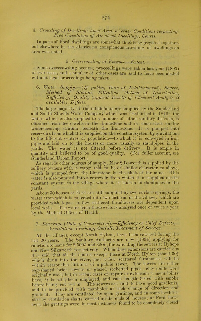 4. Crowding of DiveUings tqjo)i Area, or other Conditions respecting Free Circulation of Air about DiveUings, Courts. In pai-ts of Ford, dwellings are somewhat thickly aggregated together, but elsewhere in the district no conspicuous crowding of dwellings on area w«s noted. 5. Overcroioding of I*ersons.—Extent. Some overcrowding occurs; proceedings were taken last year (1893) in two cases, and a number of other cases are said to have been abated without legal proceedings being takeu. 6. Water Supply.—(If public, Date of Establishment), Source, Method of Storage, Filtration, Method of Distribution, Sufficiency, Quality {cippend Results of Chemical Analysis, if available J, Defects. The large majority of the inhabitants are supplied by the Sunderland and South Shields Water Company which was establislied in 184G; the water, which is also supplied to a number of other sanitary districts, is obtained from deep wells in the Limestone and in some cases in the water»bearing stratum beneath the Limestone. It is pumped into reservoirs from which it is supplied on the constant system by gravitation,- to the different centres of population—to which it is conveyed in iron pipes and laid on to the houses or more usually to standpipes in the yards. The water is not filtered before delivery. It is ample in quantity and believed to be of good quality. (For fuller account, see Sunderland Urban Eeport.) As regards other sources of supply, ISTew Silksworth is supplied by the colliery owners with a water said to be of similar character to above, which is pumped frcm the Limestone in the shaft of the mine. This water is also pumped into a reservoir from which it is supplied on the constant system to the village where it is laid on to standpipes in the yards. About 30 houses at Foi d are still supplied by two surface springs, the water from which is collected into two cisterns in the village, which are provided with taps. A few scattered farmhouses are dependent upon local wells. The water from these wells is analysed once or twice a year by the Medical OfRcer of Health. 7. Sewerage {Date of Construction).—Efficiency or Chief Defects, Ventilatioti, Flushing, Outfall, Treatment of Sewage. All the villages, except North Hyltou, have been sewered during the last 20 years. The Sanitary Authority are now (1894) applying for sauction, to loans for 2,500Z. and 350Z., for extending the sewers at Eyhope and New Silksworth respectively. When these extensions are carried out it is said that all the houses, except those at North Hylton (about 30) which drain into the river, and a few scattered Curmhousos will be within reasonable distance of a public sewer. The sewers are either egg-shaped blick sewers or glazed socketted pipes; clay joints^were orio'inally used, but in recent cases of repair or extension cement jomts have, it is said, been employed, and each length tested with smoke before being covered in. The sewers are said to liave good gradients, and to be provided with manholes at each change of direction and gradient. They are ventilated by open gratings, and in some localities also by ventilation shafts carried up the ends of houses; at Ford, how- ever, the gratings were in most instances found to be completely closed
