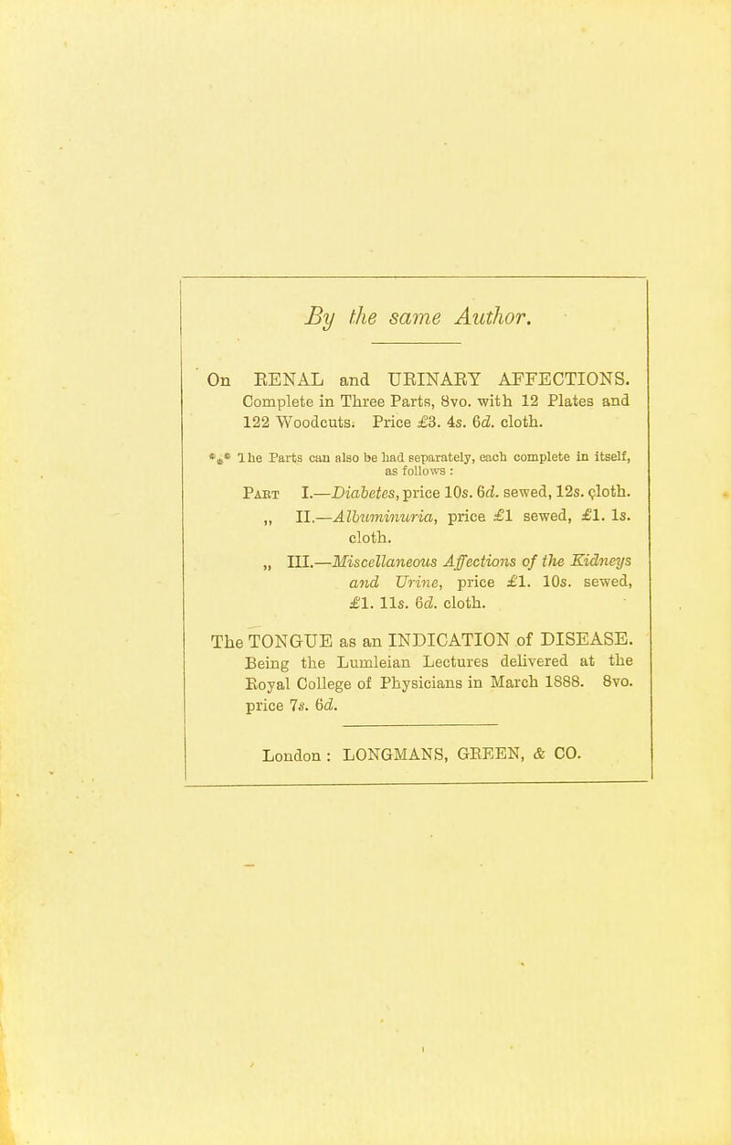 By the same Author. On KENAL and URINARY AFFECTIONS. Complete in Three Parts, 8vo. with 12 Plates and 122 Woodcuts; Price £3. 4s. &d. cloth. *s* 1 he Parts can also be had separately, each complete in itself, as follows : Paet I.—Diabetes, price 10s. Gd. sewed, 12s. cloth. „ II.—Albuminuria, price £1 sewed, £1. Is. cloth. „ III.—Miscellaneous Affections of the Kidneys and Urine, price £1. 10s. sewed, £1. lis. M. cloth. The TONGUE as an INDICATION of DISEASE. Being the Lunileian Lectures delivered at the Koyal College of Physicians in March 1888. 8vo. price 7s. Gd. London : LONGMANS, GEEEN, & CO.