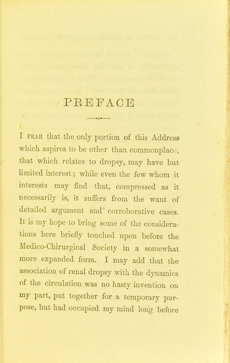 PBEFACE I fear that the only portion of this Address which aspires to be other than commonplace;, that which relates to dropsy, may have but limited interest; while even the few whom it interests may find that, compressed as it necessarily is, it suffers from the want of detailed argument and corroborative cases. It is my hope to bring some of the considera- tions here briefly touched upon before the Medico-Chirurgical Society in a somewhat more expanded form. I may add that the association of renal dropsy with the dynamics of the circulation was no hasty invention on my part, put together for a temporary pur- pose, but had occupied my mind long before