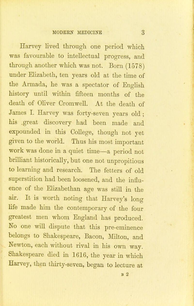 Harvey lived through one period which was favourable to intellectual progress, and through another winch was not. Born (1578) under Elizabeth, ten years old at the time of the Armada, he was a spectator of English history until within fifteen months of the death of Oliver Cromwell. At the death of James I. Harvey was forty-seven years old ; his .great discovery had been made and expounded in this College, though not yet given to the world. Thus his most important work was done in a quiet time—a period not brilliant historically, but one not unpropitious to learning and research. The fetters of old superstition had been loosened, and the influ- ence of the Elizabethan age was still in the air. It is worth noting that Harvey's long life made him the contemporary of the four greatest men whom England has produced. No one will dispute that this pre-eminence belongs to Shakespeare, Bacon, Milton, and Newton, each without rival in his own way. Shakespeare died in 1616, the year in which Harvey, then thirty-seven, began to lecture at B 2