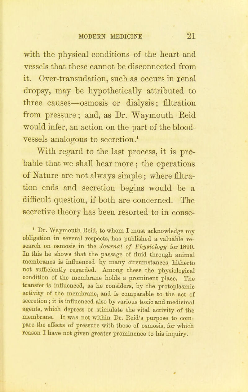 with the physical conditions of the heart and vessels that these cannot be disconnected from it. Over-transudation, such as occurs in renal dropsy, may be hypothetically attributed to three causes—osmosis or dialysis; filtration from pressure; and, as Dr. Waymouth Eeid would infer, an action on the part of the blood- vessels analogous to secretion.1 With regard to the last process, it is pro- bable that we shall hear more ; the operations of Nature are not always simple ; where filtra- tion ends and secretion begins would be a difficult question, if both are concerned. The secretive theory has been resorted to in conse- 1 Dr. Waymouth Eeid, to whom I must acknowledge my obligation in several respects, has published a valuable re- search on osmosis in the Jownal of Physiology for 1890. In this he shows that the passage of fluid through animal membranes is influenced by many circumstances hitherto not sufficiently regarded. Among these the physiological condition of the membrane holds a prominent place. The transfer is influenced, as he considers, by the protoplasmic activity of the membrane, and is comparable to the act of secretion; it is influenced also by various toxic and medicinal agents, which depress or stimulate the vital activity of the membrane. It was not within Dr. Eeid's purpose to com- pare the effects of pressure with those of osmosis, for which reason I have not given greater prominence to his inquiry. 4