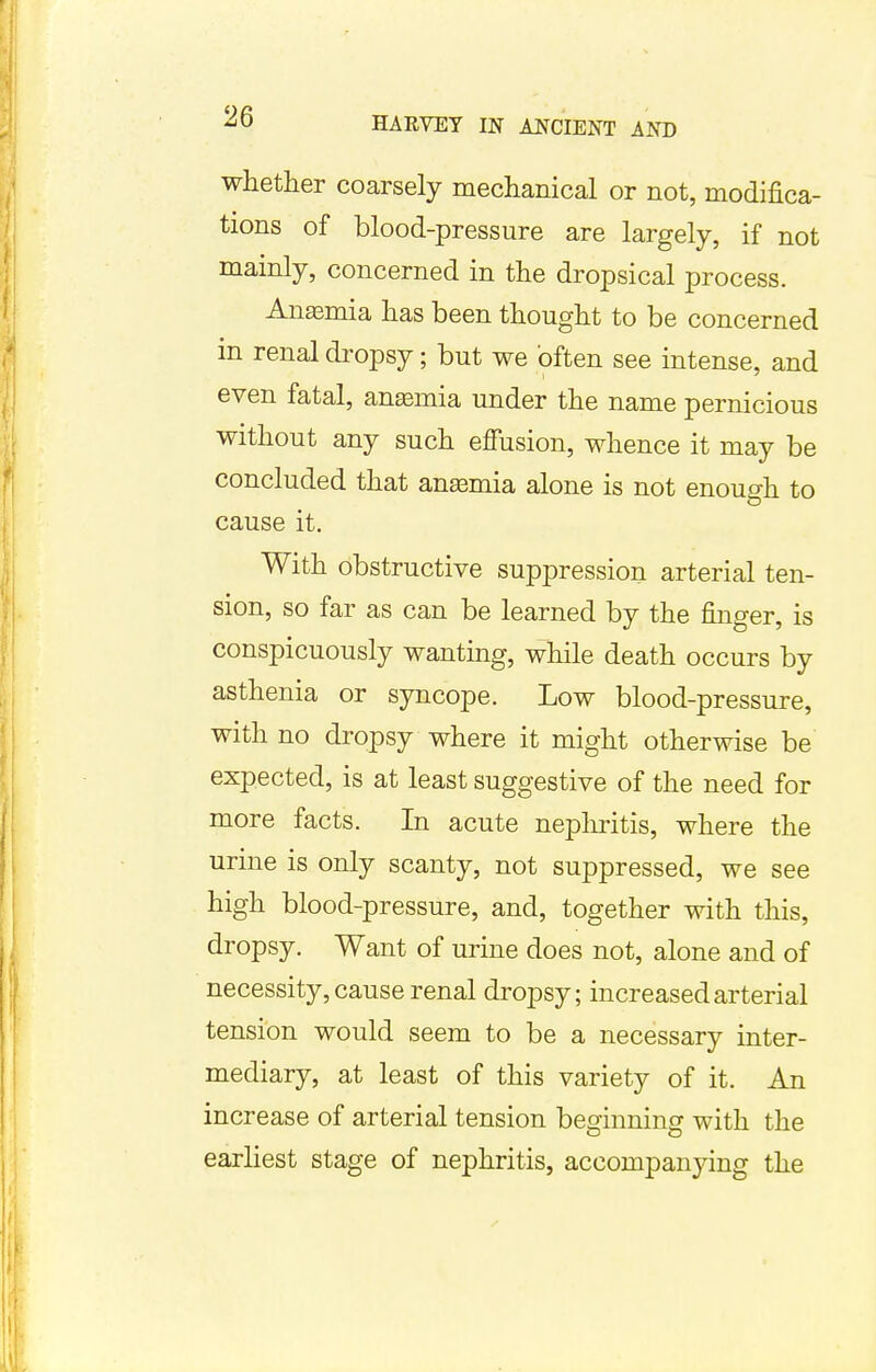 whether coarsely mechanical or not, modifica- tions of blood-pressure are largely, if not mainly, concerned in the dropsical process. Anaemia has been thought to be concerned in renal dropsy; but we often see intense, and even fatal, anaemia under the name pernicious without any such effusion, whence it may be concluded that anaemia alone is not enough to cause it. With obstructive suppression arterial ten- sion, so far as can be learned by the finger, is conspicuously wanting, while death occurs by asthenia or syncope. Low blood-pressure, with no dropsy where it might otherwise be expected, is at least suggestive of the need for more facts. In acute nephritis, where the urine is only scanty, not suppressed, we see high blood-pressure, and, together with this, dropsy. Want of urine does not, alone and of necessity, cause renal dropsy; increased arterial tension would seem to be a necessary inter- mediary, at least of this variety of it. An increase of arterial tension beginning with the earliest stage of nephritis, accompanying the