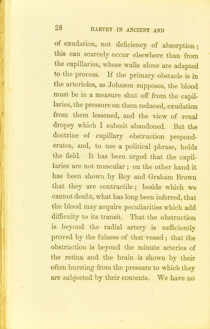 of exudation, not deficiency of absorption; this can scarcely occur elsewhere than from the capillaries, whose walls alone are adapted to the process. If the primary obstacle is in the arterioles, as Johnson supposes, the blood must be in a measure shut off from the capil- laries, the pressure on them reduced, exudation from them lessened, and the view of renal dropsy which I submit abandoned. But the doctrine of capillary obstruction prepond- erates, and, to use a political phrase, holds the field. It has been urged that the capil- laries are not muscular ; on the other hand it has been shown by Eoy and Graham Brown that they are contractile ; beside which we cannot doubt, what has long been inferred, that the blood may acquire peculiarities which add difficulty to its transit. That the obstruction is beyond the radial artery is sufficiently proved by the fulness of that vessel; that the obstruction is beyond the minute arteries of the retina and the brain is shown by their often bursting from the pressure to which they are subjected by their contents. We have no