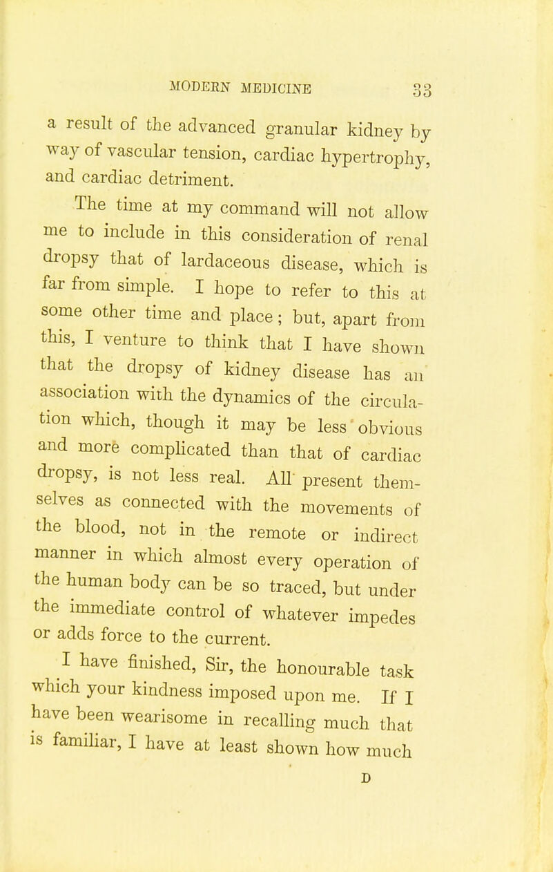 a result of the advanced granular kidney by way of vascular tension, cardiac hypertrophy, and cardiac detriment. The time at my command will not allow me to include in this consideration of renal dropsy that of lardaceous disease, which is far from simple. I hope to refer to this at some other time and place; but, apart from this, I venture to think that I have shown that the dropsy of kidney disease has an association with the dynamics of the circula- tion which, though it may be less obvious and more complicated than that of cardiac dropsy, is not less real. AIT present them- selves as connected with the movements of the blood, not in the remote or indirect manner in which almost every operation of the human body can be so traced, but under the immediate control of whatever impedes or adds force to the current. I have finished, Sir, the honourable task which your kindness imposed upon me. If I have been wearisome in recalling much that is familiar, I have at least shown how much D